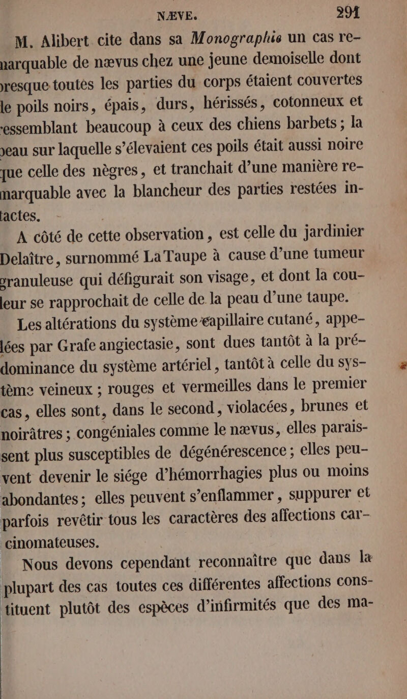 M. Alibert cite dans sa Monograplus un cas re- narquable de nævus chez une jeune demoiselle dont resque toutes les parties du corps étaient couvertes le poils noirs, épais, durs, hérissés, cotonneux et essemblant beaucoup à ceux des chiens barbets ; la eau sur laquelle s’élevaient ces poils était aussi noire que celle des nègres, et tranchait d’une manière re- marquable avec la blancheur des parties restées in- actes. A côté de cette observation, est celle du jardinier Delaître, surnommé La Taupe à cause d’une tumeur vranuleuse qui défigurait son visage, et dont la cou- leur se rapprochait de celle de la peau d’une taupe. Les altérations du systèmeapillaire cutané, appe- lées par Grafe angiectasie, sont dues tantôt à la pré- dominance du système artériel , tantôt à celle du sys- tème veineux ; rouges et vermeilles dans le premier cas, elles sont, dans le second, violacées, brunes et noirâtres ; congéniales comme le nævus, elles parais- sent plus susceptibles de dégénérescence ; elles peu- vent devenir le siége d’hémorrhagies plus ou moins abondantes ; elles peuvent s’enflammer , suppurer et parfois revêtir tous les caractères des affections car- cinomateuses. _ Nous devons cependant reconnaître que dans l&amp; plupart des cas toutes ces différentes affections COns- tituent plutôt des espèces d’infirmités que des ma-