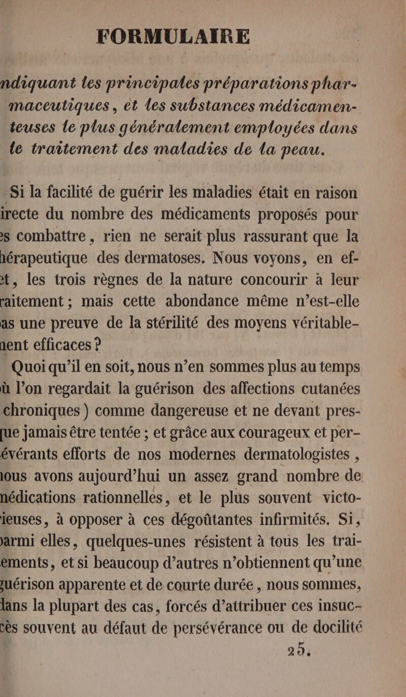 FORMULAIRE ndiquant les principales préparations phar- maceutiques, et les substances médicamen- teuses le plus généralement employées dans le traitement des maladies de la peau. Si la facilité de guérir les maladies était en raison irecte du nombre des médicaments proposés pour &gt;s combattre, rien ne serait plus rassurant que la hérapeutique des dermatoses. Nous voyons, en ef- t, les trois règnes de la nature concourir à leur raitement ; mais cette abondance même n'est-elle as une preuve de la stérilité des moyens véritable- dent efficaces ? Quoi qu’il en soit, nous n’en sommes plus au temps ù l’on regardait la guérison des affections cutanées chroniques ) comme dangereuse et ne devant pres- [ue jamais être tentée ; et grâce aux courageux et per- évérants efforts de nos modernes dermatologistes , ous avons aujourd’hui un assez grand nombre de nédications rationnelles, et le plus souvent victo- ieuses, à opposer à ces dégoûtantes infirmités. Si, armi elles, quelques-unes résistent à tous les trai- ements, et si beaucoup d’autres n’obtiennent qu’une juérison apparente et de courte durée , nous sommes, lans la plupart des cas, forcés d’attribuer ces insuc- ès souvent au défaut de persévérance ou de docilité 29;