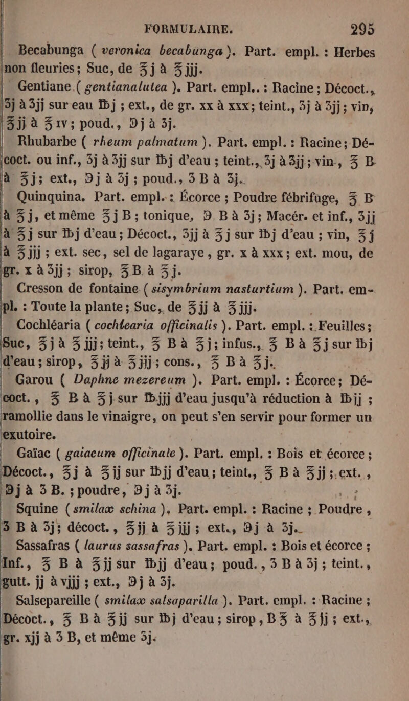 Becabunga ( veronica becabunga). Part. empl. : Herbes non fleuries ; Suc, de 3 j à 3 jjj. Gentiane ( gentianalutea ), Part. empl.. : Racine ; Décoct., 3j à 3jj sur eau Dj ; ext., de gr. xx à xxx; teint., 3j à 3jj; vin, 3 jj à 51v; poud., Dj à 3j. Rhubarbe ( rheum palmatum }. Part. empl. : Racine; Dé- coct. ou inf., 3j à 3jj sur 1j d’eau ; teint., 3j à3jj; vin, 3 B. à 3j; ext., 9j à 3j ; poud., 3 B à 3j. Quinquina. Part. empl..: Écorce ; Poudre fébrifuge, 3 B à 3j, et même 3jB ; tonique, DB à 3j; Macér. et inf., 3jj à 3j sur fbj d’eau ; Décoct., 5jj à 3 j sur ibj d’eau ; vin, 3j à 3 jjj ; ext. sec, sel de lagaraye , gr. x à xxx; ext. mou, de gr. x à 3jj; sirop, 3B à 3j. Cresson de fontaine (sisymbrium nasturtium ). Part. em- pl. : Toute la plante; Suc, de 3 jj à 3jjj. Cochléaria ( cochlearia officinalis ). Part. empl. : : Feuilles ; 3 Suc, 3j à 3 jjj; teint., 3 B à 3j; infus., 3 B à 3j sur tb; d'eau; sirop, 5ÿ à 3jjj; cons., 3 B à 3j. Garou ( Daphne mezereum ). Part. empl. : Écorce; Dé- coct., 3 B à 3 j-sur 1b;jjj d’eau jusqu’à réduction à b;jj ; ramollie dans le vinaigre, on peut s’en servir pour former un ‘exutoire. Gaïac ( gaiacum officinate ). Part. empl, : Bois et écorce ; Décoct., 3j à 3jj sur 1jj d’eau; teint, 3 B à 3 jj ;.ext. 9j à 3 B. ; poudre, 9 j à 3j. | Squine (smilaæ schina ), Part. empl. : Racine ; See : 3 B à 3j; décoct., %ij à 3 jjj ; ext., 9j à 3j. Sassafras ( {aurus sassafras ). Part. empl. : Bois et écorce ; Inf., 3 B à 3jjsur fbjj d'eau; poud., 5 B à 5j ; teint., gutt. jj à vjjj ; ext., Dj à 5j. Salsepareiïlle ( smilax salsaparilla }. Part. empl. : Racine ; Décoct., 3 B à 3jj sur 1bj d’eau; sirop, B3 à 3}jj; ext, gr. xjj à 3 B, et même 5j.