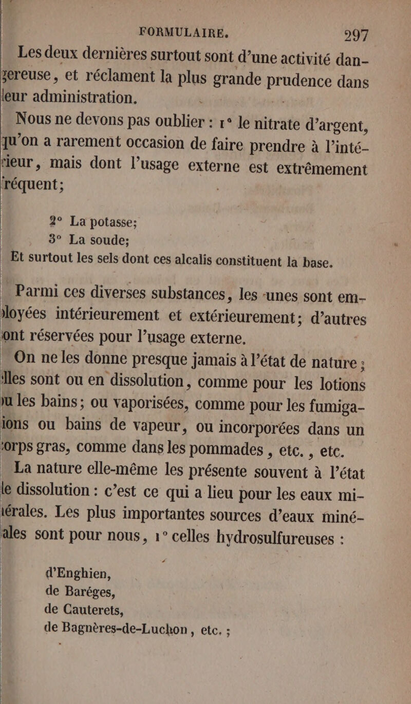 Les deux dernières surtout sont d’une activité dan- zereuse, et réclament la plus grande prudence dans leur if RE 2 : Nous ne devons pas oublier : r° le nitrate d’argent, qu'on a rarement occasion de faire prendre à l’inté- ieur, mais dont l’usage externe est extrêmement réquent ; 2° La potasse; 3° La soude: Et surtout les sels dont ces alcalis constituent la base. … Parmi ces diverses substances, les unes sont em- | r RE FOR iloyées intérieurement et extérieurement; d’autres ont réservées pour l’usage externe, | On ne les donne presque jamais à l’état de nature : les sont ou en dissolution, comme pour les lotions ju les bains; ou vaporisées, comme pour les fumiga- ions ou Bin de vapeur, ou incorporées dans un &gt;0rps gras, comme dans les pommades , etc. , etc. La nature elle-même les présente souvent à l’état le dissolution : c’est ce qui a lieu pour les eaux mi- iérales. Les plus importantes sources d’eaux miné- ales sont pour nous, 1° celles hydrosulfureuses : d’Enghien, de Baréges, de Cauterets, de Bagnères-de-Luchon, etc. :