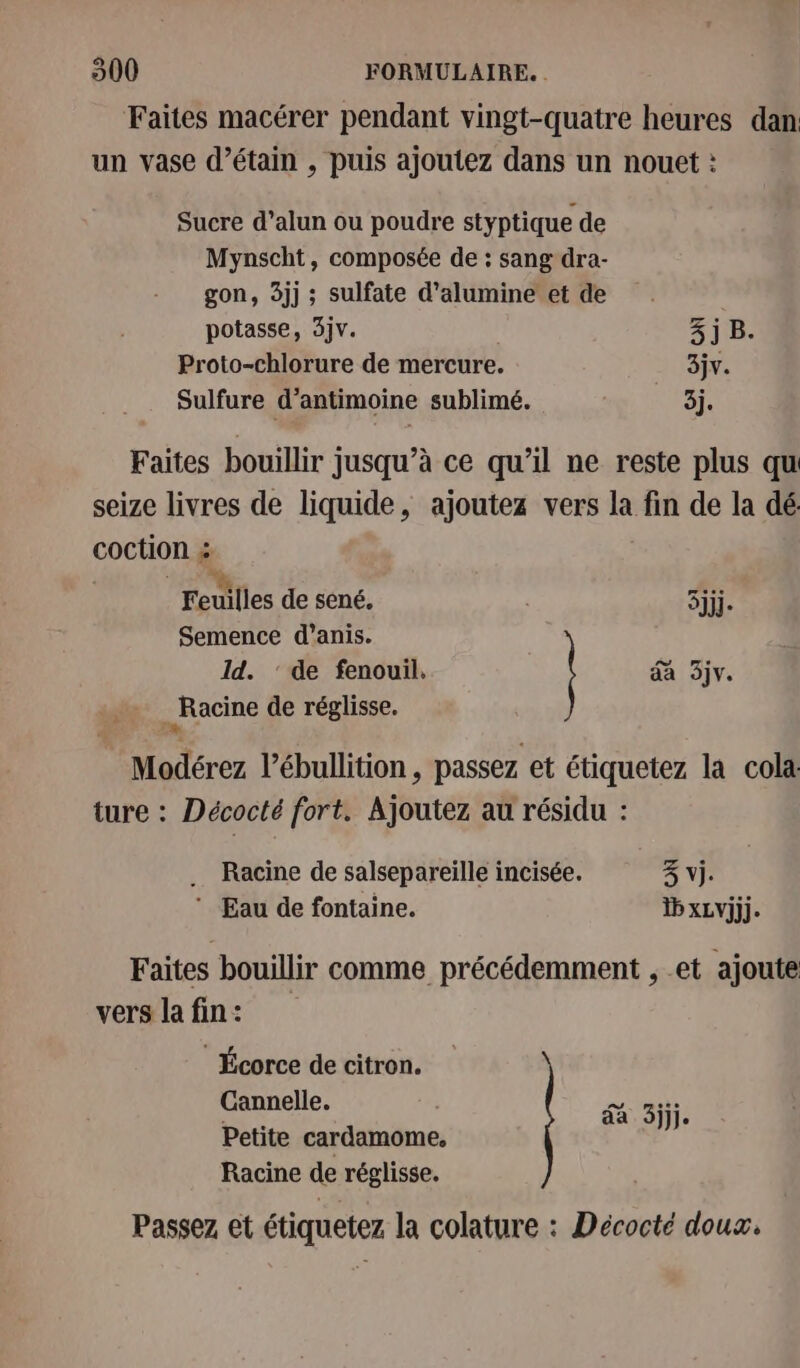 Faites macérer pendant vingt-quatre heures dan un vase d’étain , puis ajoutez dans un nouet : Sucre d’alun ou poudre styptique de Mynscht, composée de : sang dra- gon, 3jj ; sulfate d’alumine et de potasse, 3jv. 3j B. Proto-chlorure de mercure. 3jv. Sulfure d’antimoine sublimé. 3j. Faites bouillir jusqu’à ce qu’il ne reste plus qu seize livres de liquide, ajoutez vers la fin de la dé: coction ; Feuilles de sené. | Été Semence d’anis. Id. ‘ de fenouil. da 3jv. _ Racine de réglisse. Modérez l’ébullition, passez et étiquetez la cola ture : Décocté fort. Ajoutez au résidu : Racine de salsepareiïlle incisée. 3% vi. ‘ Eau de fontaine. 1b xLvjjj. Faites bouillir comme précédemment , et ajoute vers la fin: Écorce de citron. Cannelle. Petite cardamome,. Racine de réglisse. da Si. Passez et étiquetez la colature : Décocté doux.