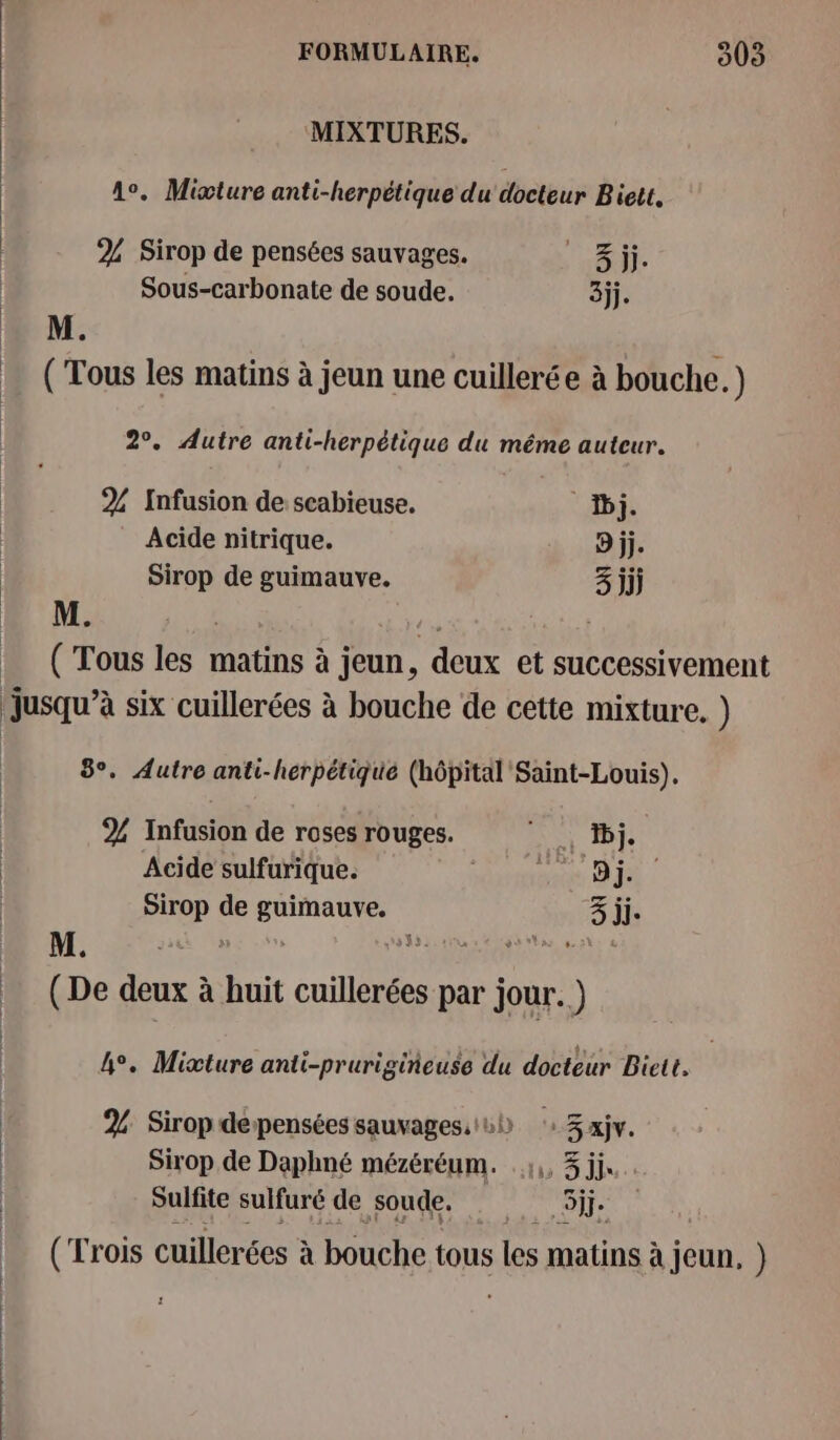 MIXTURES. A. Micture anti-herpétique du docteur Biett, | % Sirop de pensées sauvages. Panel | Sous-carbonate de soude. 3jj. M. ( Tous les matins à jeun une cuillerée à bouche.) 2°. Autre anti-herpétique du même auteur. 2% Infusion de scabieuse. Dj. Acide nitrique. 9 jj. Sirop de guimauve. 3 jjj | M. : (Tous les matins à jeun, deux et successivement jusqu’à six cuillerées à bouche de cette mixture. ) 3°. Autre anti-herpétiqué (hôpital Saint-Louis). % Infusion de roses rouges. AN BI | Acide sulfurique. | Pet FU | Sirop de guimauve, 3 jj- M. 8 : 535:  Se vbss 6 : (De deux à huit cuillerées par jour.) 4°. Micture anti-prurigiñeuse du docteur Biett. 2% Sirop depensées sauvages::0ù 3 xjv. Sirop de Daphné mézéréum. .:,, 3 jj« Sulfite sulfuré de soude. Se (Trois cuillerées à bouche tous les matins à à jeun, }