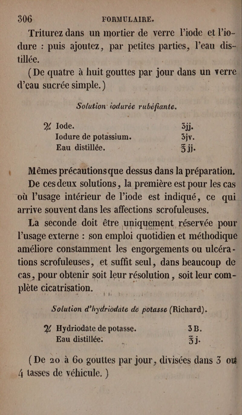 Triturez dans un mortier de verre l’iode et l’io- | dure : puis ajoutez, par petites parties, l’eau dis-. üllée. | (De quatre à huit gouttes par jour dans un verre . d’eau sucrée simple.) Solution: iodurée rubéfiante. % Iode. 3jj. Iodure de potassium. 3jv. Eau distillée. 3 jj. Mêmes précautions que dessus dans la préparation. De ces deux solutions, la première est pour les cas où l’usage intérieur de l’iode est indiqué, ce qui arrive souvent dans les affections scrofuleuses. La seconde doit être uniquement réservée pour l’usage externe : son emploi quotidien et méthodique améliore constamment les engorgements ou ulcéra- tions scrofuleuses, et suffit seul, dans beaucoup de cas, pour obtenir soit leur résolution soit leur com- plète cicatrisation. Solution d’hydriodate de potasse (Richard). 2 Hydriodate de potasse. 3B. Eau distillée. ; Zi. (De 20 à 60 gouttes par jour, divisées dans 3 où 4 tasses de véhicule. }