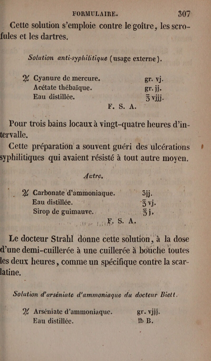 . Cette solution s’emploie contre le goître, les scro- fules et les dartres. Solution anti-syphilitique (usage externe ). % Cyanure de mercure, gr. vi. Acétate thébaïque. gr. jj. Eau distillée. 3 Viij. x F. S. A. Pour trois bains locaux à vingt-quatre heures d’in- tervalle. Cette préparation a souvent guéri des ulcérations syphilitiques qui avaient résisté à tout autre moyen. Autre, % Carbonate d'ammoniaque. MAETTÉ Eau distillée, 3 vj. Sirop de guimauve. 3 j» ES À, Le docteur Strahl donne cette solution, à La dose d’une demi-cuillerée à une cuillerée à biche toutes les deux heures, comme un spécifique contre la scar- latine, Solution d’arséniate d’ammoniaque du docteur Biett. % Arséniate d’ammoniaque. gr. Vijj. Eau distillée. B,