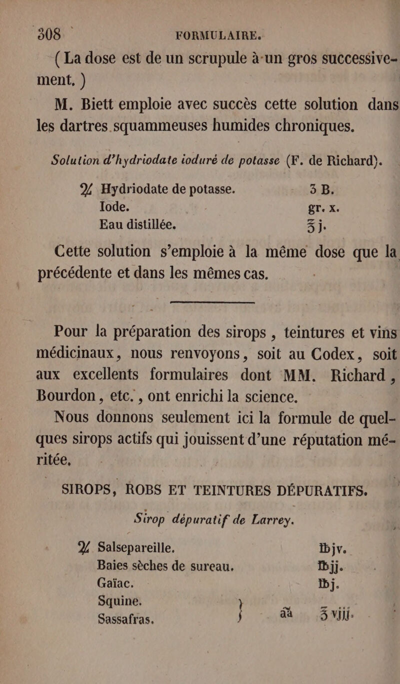 (La dose est de un scrupule à-un gros successive- ment, ) | M. Biett emploie avec succès cette solution dans les dartres squammeuses humides chroniques. Solution d’h ydriodate ioduré de potasse (F. de Richard). 2% Hydriodate de potasse. 3 B. Iode. rx, Eau distillée. 3j. Cette solution s’emploie à la même dose que la précédente et dans les mêmes cas. Pour la préparation des sirops , teintures et vins médicinaux, nous renvoyons, soit au Codex, soit aux excellents formulaires dont MM. Richard, Bourdon, etc. , ont enrichi la science. Nous donnons seulement ici la formule de quel- ques sirops actifs qui jouissent d’une réputation mé- ritée, SIROPS, ROBS ET TEINTURES DÉPURATIFS. Sirop dépuratif de Larrey. 2 Salsepareille. Djv. Baies sèches de sureau. Djj. Gaïac. Dj. Squine. pe LR Sassafras. j eh AUS