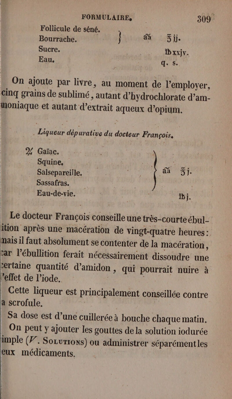 Foliicule de séné. Bourrache. } Xi 205 je Sucre. D xxjv. Eau. q. s. On ajoute par livre, au moment de l’employer, cinq grains de sublimé , autant d’hydrochlorate d’am- Moniaque et autant d'extrait aqueux d’opium. . Liqueur dépurative du docteur François. 2% Gaïac. Squine, ITR TT Salsepareille. He CO Sassafras. Eau-de-vie. | Dj. Le docteur François conseille une très-courteébul_- ition après une macération de vingt-quatre heures : mais il faut absolument se contenter de la macération , sar l’ébullition ferait nécessairement dissoudre une ertaine quantité d’amidon , qui pourrait nuire à ‘effet de l’iode. Cette liqueur est principalement conseillée contre a scrofule, : | Sa dose est d’une cuillerée à bouche chaque matin, On peut y ajouter les gouttes de la solution iodurée imple (F”. Sozvrrons) ou administrer séparémentles eux médicaments,