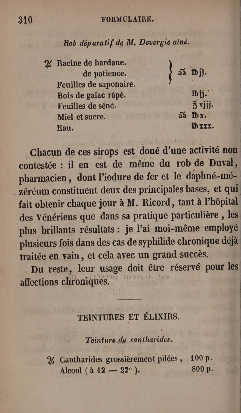 Rob dépuratif de M. Devergie ainé. Chacun de ces sirops est doué d’une activité non contestée : il en est de même du rob de Duval, | pharmacien, dont l’iodure de fer et le daphné-mé- | zéréum constituent deux des principales bases, et qui, fait obtenir chaque jour à M. Ricord, tant à l'hôpital des Vénériens que dans sa pratique particulière , les plus brillants résultats : je l’ai moi-même employé plusieurs fois dans des cas de syphilide chronique déjà traitée en vain, et cela avec un grand succès. ; Du reste, leur usage doit être réservé pour les | affections chroniques. % Racine de bardane. de patience. &amp; Wij]. | Feuilles de saponaire. | Bois de gaïac râpé. bij. Feuilles de séné. 3 vijij. | Miel et sucre. A x. | Eau. D xxx. | | TEINTURES ET ÉLIXIRS. ; Teinture de. cantharides. % Cantharides grossièrement pilées ; 400 p. Alcool ( à 12 — 22°). 800 p.