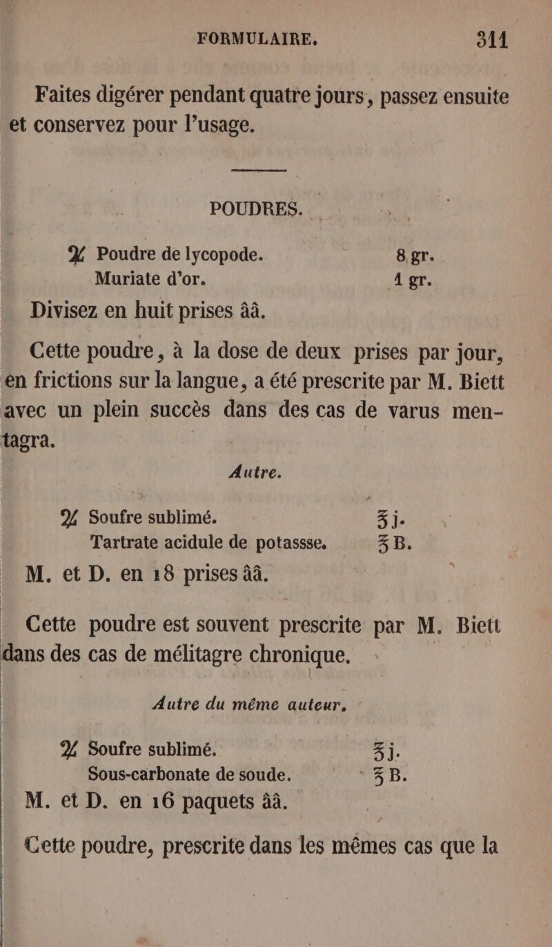 Faites digérer pendant quatre jours, passez ensuite et conservez pour l’usage. nn men POUDRES. % Poudre de lycopode. 8 gr. Muriate d’or. A gr. Divisez en huit prises âà. Cette poudre, à la dose de deux prises par jour, en frictions sur la langue, à été prescrite par M. Biett avec un plein succès dans des cas de varus men- tagra. Autre. % Soufre sublimé. 3 j- Tartrate acidule de potassse, 3 B. M. et D. en :8 prises àà. _ Cette poudre est souvent prescrite par M. Biett dans des cas de mélitagre chronique. | Autre du même auteur, : 2 Soufre sublimé. 3) Sous-carbonate de soude. ° 3B. M. et D. en 16 paquets äà. Cette poudre, prescrite dans les mêmes cas que la