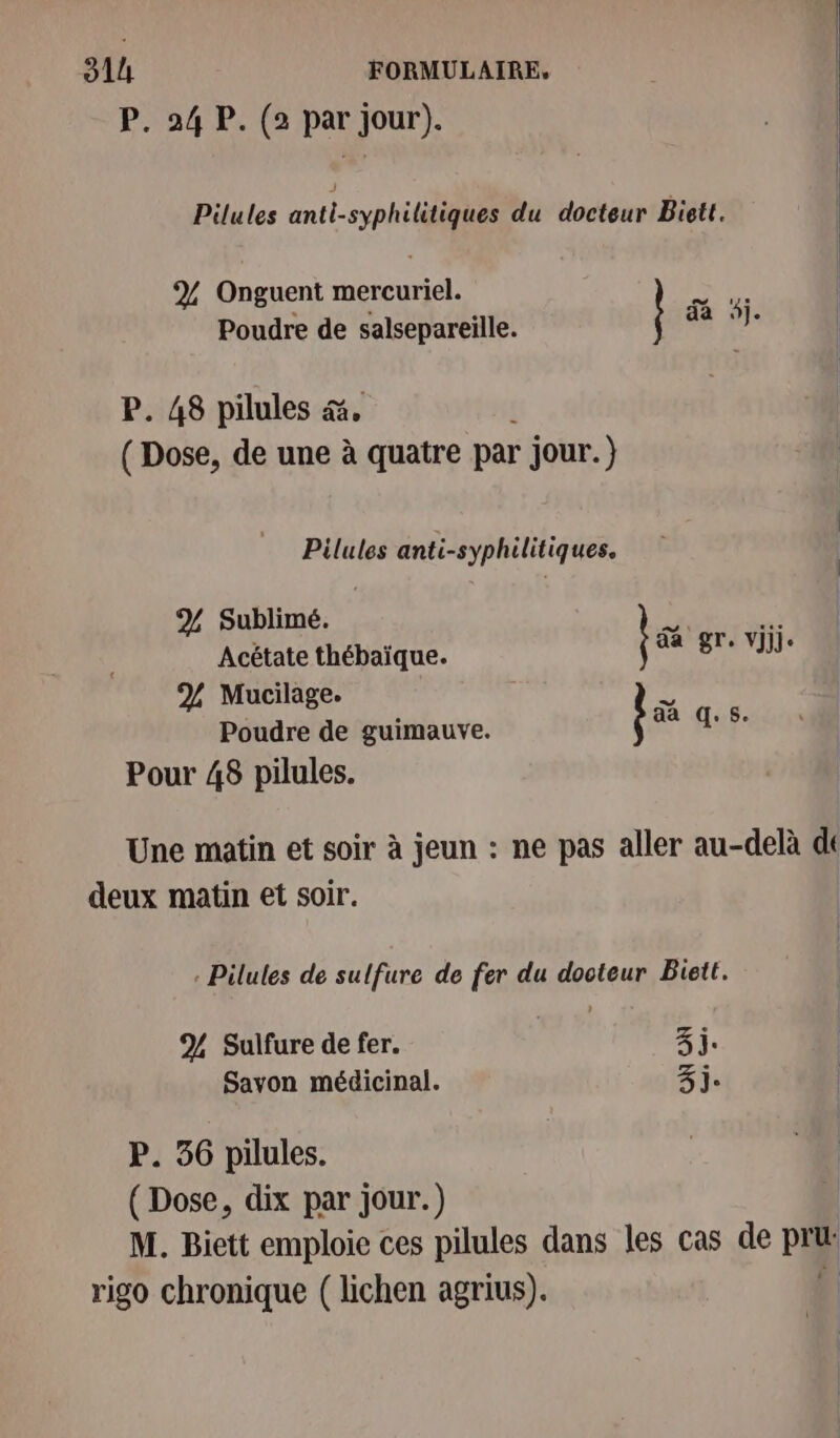 P. 24 P. (2 par jour). Pilules anti-syphilitiques du docteur Biett. % Onguent mercuriel. EU Poudre de salsepareille. Ne 10 P. 48 pilules &amp;. (Dose, de une à quatre par jour.) Pilules anti-syphilitiques. % Sublimé. Acétate thébaïque. % Mucilage. Poudre de guimauve. Pour 48 pilules. jai gr. vi. ba q. $. Une matin et soir à jeun : ne pas aller au-delà de deux matin et soir. | . Pilules de sulfure de fer du docteur Biett. % Sulfure de fer. | 3j. Savon médicinal. 3j. P. 56 pilules. ( Dose, dix par jour.) | M. Biett emploie ces pilules dans les cas de pri rigo chronique ( lichen agrius). 4