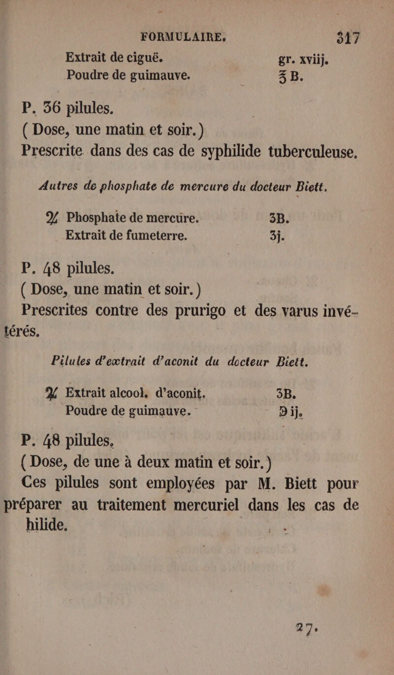 Extrait de ciguë. gr. XViije Poudre de guimauve. 3 B. P. 56 pilules. ( Dose, une matin et soir.) Prescrite dans des cas de syphilide tuberculeuse. Autres de phosphate de mercure du docteur Biett. % Phosphate de mercure. 3B. Extrait de fumeterre. 3j. P. 48 pilules. ( Dose, une matin et soir. ) Prescrites contre des prurigo et des varus invé- térés, Pilules d’extrait d’aconit du docteur Biett. % Extrait alcook d’aconit. 3B. Poudre de guimauve. ” Dije P. 48 pilules, ( Dose, de une à deux matin et soir.) Ces pilules sont employées par M. Biett pour préparer au traitement mercuriel dans les cas de hilide. 27