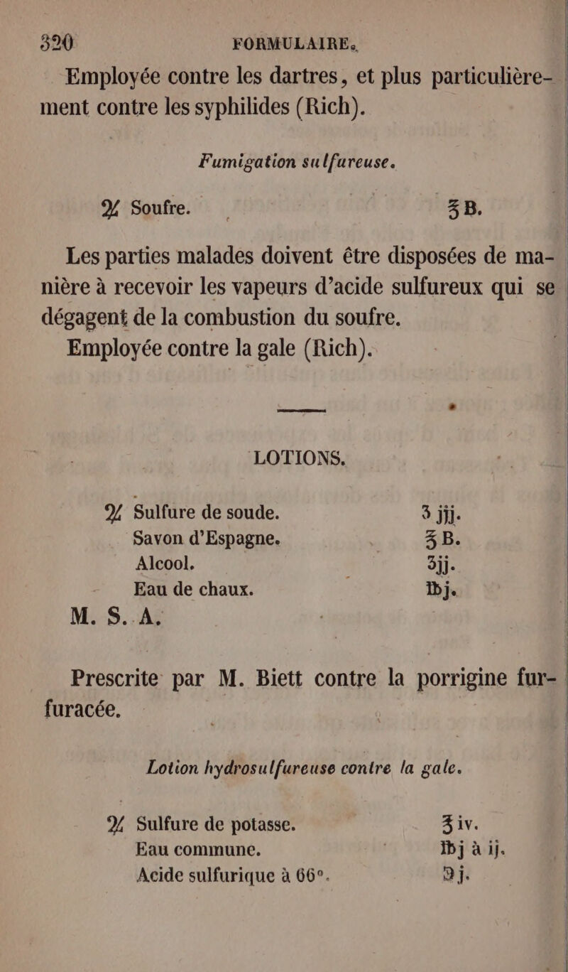 Employée contre les dartres, et plus particulière- | ment contre les syphilides (Rich). | Fumigation su lfareuse. % Soufre. 4 B. Les parties malades doivent être disposées de ma- nière à recevoir les vapeurs d’acide sulfureux qui se dégagent de la combustion du soufre. Employée contre la gale (Rich). LOTIONS. % Sulfure de soude. 3 ji. Savon d’Espagne. 3 B. Alcool. 3jj. Eau de chaux. bj. 1 M. $S..A. Prescrite par M. Biett contre la porrigine fur= furacée. Lotion hydrosulfureuse contre la gale. 2% Sulfure de potasse. 3 iv. Eau commune. | Dj à ij. Acide sulfurique à 66°. a j.