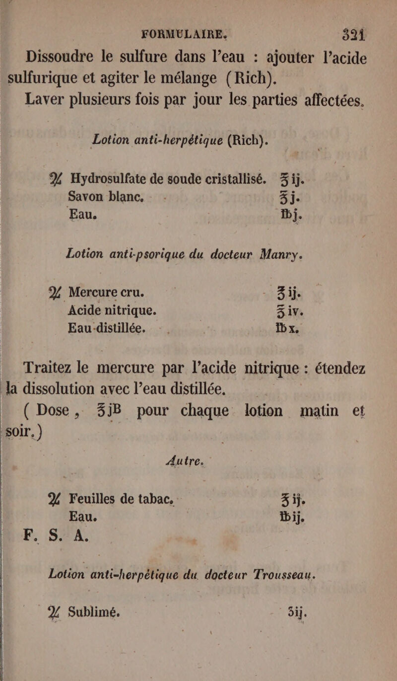 Dissoudre le sulfure dans l’eau : ajouter l’acide sulfurique et agiter le mélange (Rich). Laver plusieurs fois par jour les parties affectées. Lotion anti-herpétique (Rich). % Hydrosulfate de soude cristallisé. 3ij. Savon blanc, - 3j. Eau. ii. Lotion anti-psorique du docteur Manry. % Mercure cru. 3 ij. Acide nitrique. 3 iv. Eau-distillée. …. Ib x, Traitez le mercure par l’acide nitrique : étendez la dissolution avec l’eau distillée. + (Dose, 3iB pour chaque lotion matin et | soir, ) Autre. 2% Feuilles de tabac, 3 ij. Eau. bij, LA S. A. Lotion anti-herpétique du docteur Trousseau. % Sublimé. ET