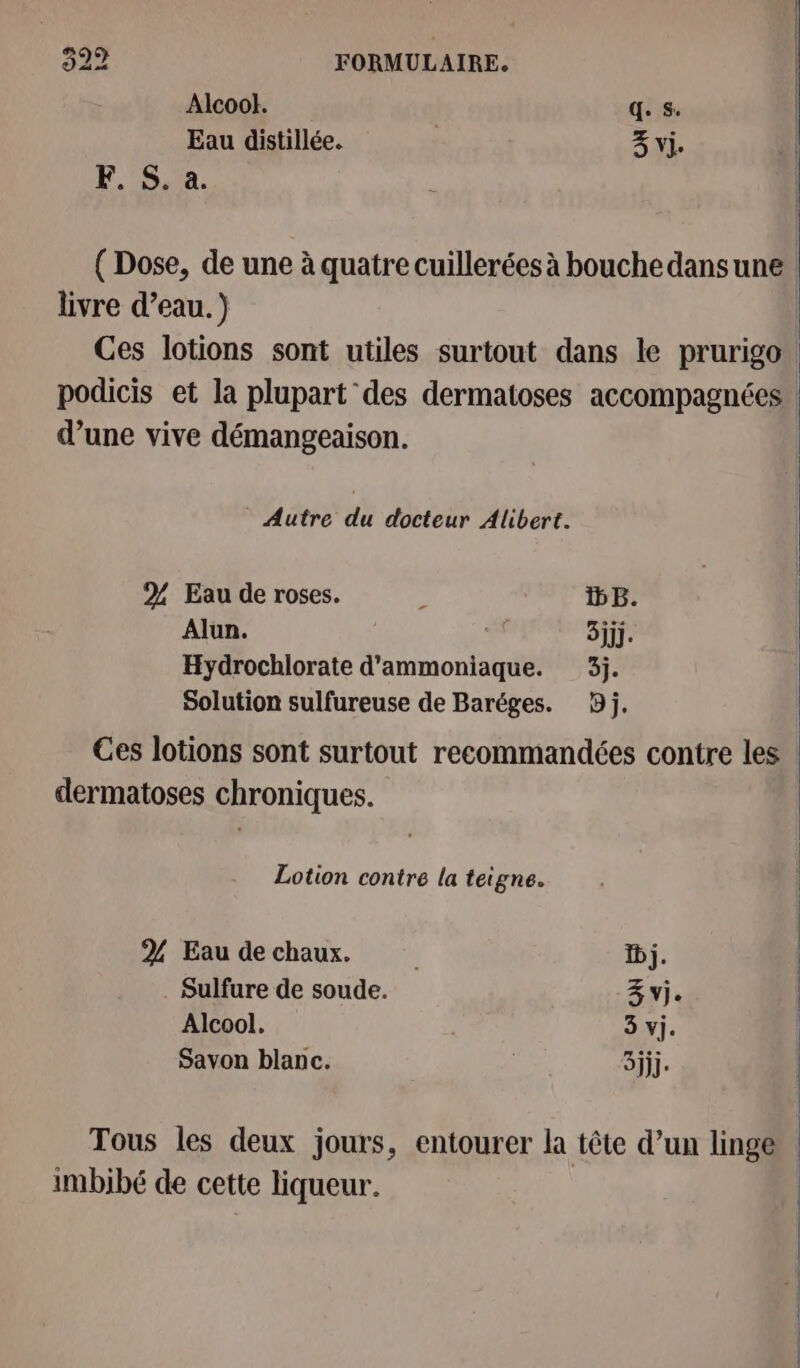 Alcool. q. s. | Eau distillée. 3% vi. F. S. à. ( Dose, de une à quatre cuillerées à bouche dansune livre d’eau.) | Ces lotions sont utiles surtout dans le prurigo. | podicis et la plupart des dermatoses accompagnées d’une vive démangeaison. | Autre du docteur Alibert. 2% Eau de roses. : DB. Alun. “1 3jjj. Hydrochlorate d'ammoniaque. 3j. Solution sulfureuse de Baréges. 3j. Ces lotions sont surtout recommandées contre les dermatoses chroniques. Lotion contre la teigne. | 2% Eau de chaux. | Dj. . Sulfure de soude. Z vj. Alcool. 3 vi. Savon blanc. | 3jjj. Tous les deux jours, entourer la tête d’un linge imbibé de cette liqueur. |