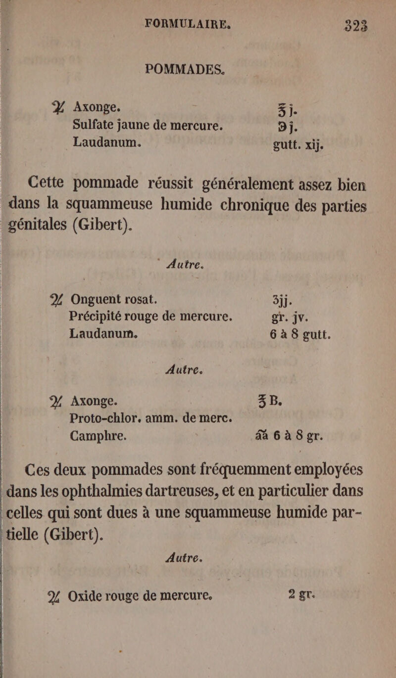 POMMADES, Z% Axonge. 3j. Sulfate jaune de mercure. D j. Laudanum. gutt. xij. Cette pommade réussit généralement assez bien dans la squammeuse humide chronique des parties génitales (Gibert). Autre. % Onguent rosat. 3jj. Précipité rouge de mercure. gr. jv. Laudanum. 6 à 8 gutt. Autre. % Axonge. 3 B. Proto-chlor. amm. de merc. Camphre. da 6à 8 gr. Ces deux pommades sont fréquemment employées dans les ophthalmies dartreuses, et en particulier dans celles qui sont dues à une squammeuse humide par- tielle (Gibert). | Autre. 9% Oxide rouge de mercure. 2 gr.