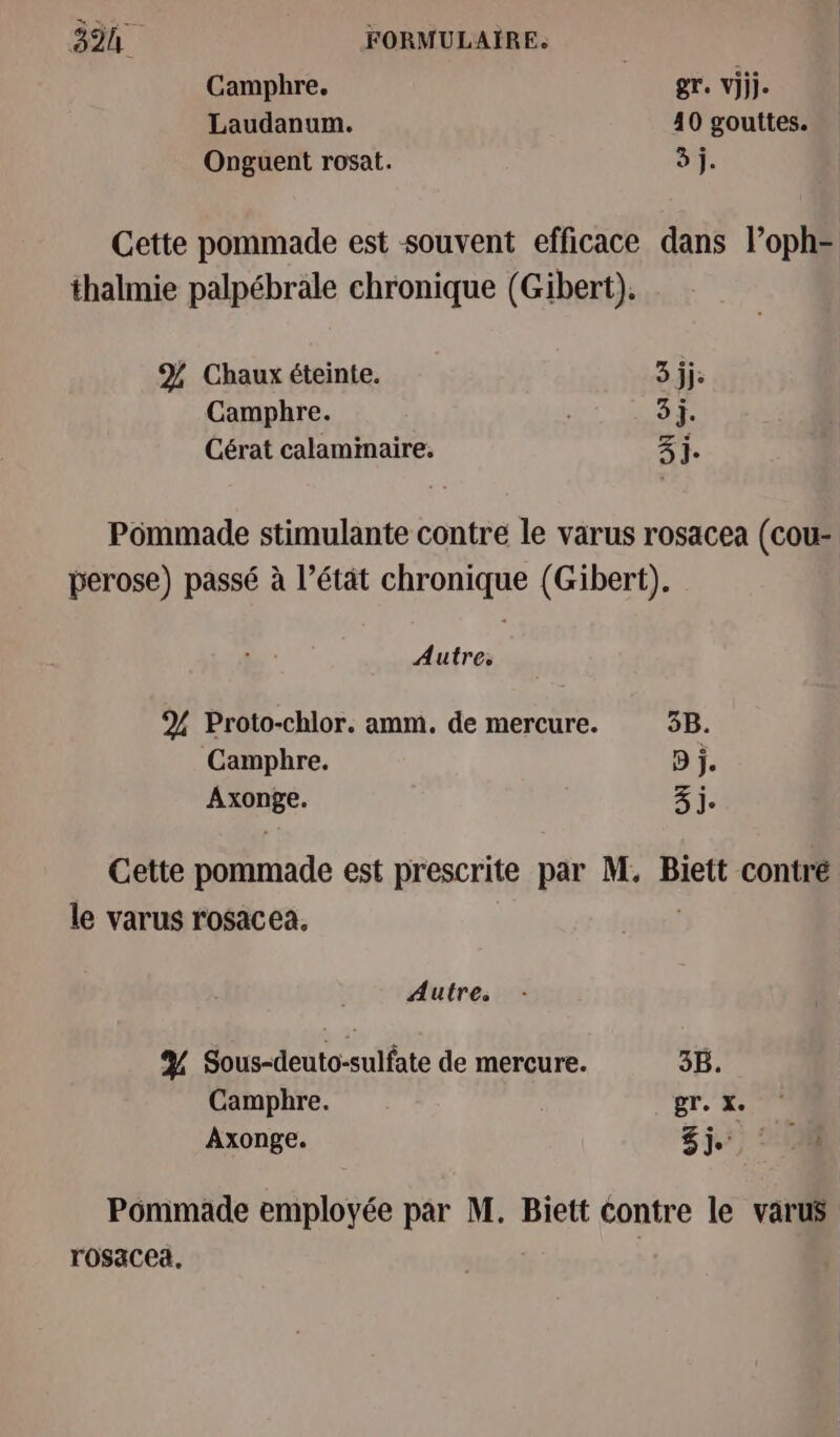 Camphre. gr vi. Laudanum. 40 gouttes. Onguent rosat. 3 j. Cette pommade est souvent efficace dans l’oph- thalmie palpébrale chronique (Gibert). % Chaux éteinte. 3 jje Camphre. 3j. Cérat calaminaire. 3j. Pommade stimulante contre le varus rosacea (cou- perose) passé à l’étât chronique (Gibert). Autres 2% Proto-chlor. amm. de mercure. 5B. Camphre. D j. de 3 j. Cette pommade est prescrite par M. Biett contré le varus rosacea. Autre. A Sous-deuto-sulfate de mercure. 3B. Camphre. ; gr. X. Axonge. Shi): 10 Pommade employée par M. Biett contre le varus rosacea. |