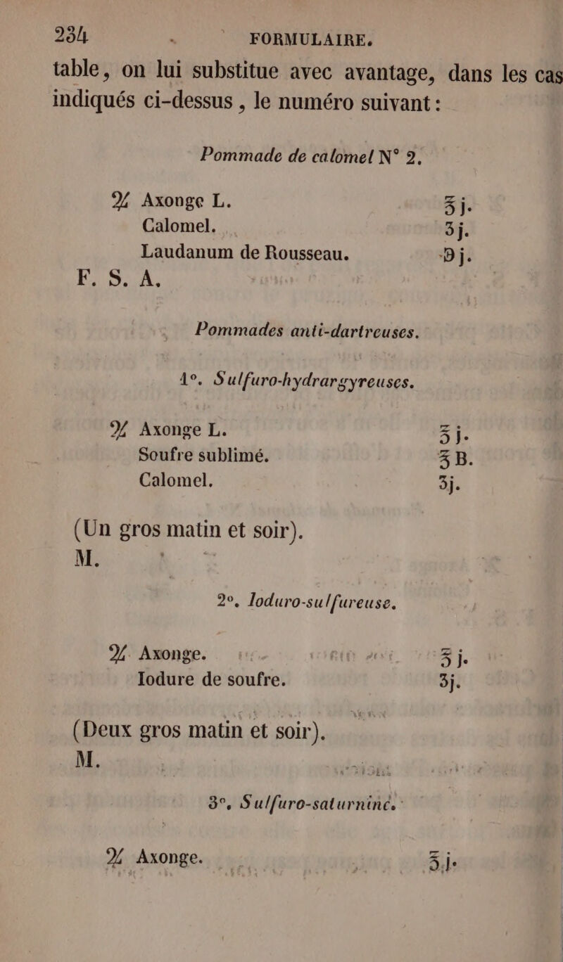 284 s © FORMULAIRE. table, on lui substitue avec avantage, dans les cas indiqués ci-dessus , le numéro suivant : Pommade de calomel N° 2. 2 Axonge L. 3j. Calomel. 3j. Laudanum de Rousseau. D j. USA, Pommades anti-dartreuses. 1°. Sulfuro-hydrargyreuses. % Axonge L. 3j. Soufre sublimé. 3 B. Calomel. 3j. (Un gros matin et soir). M. | 20, Zloduro-sulfureuse. % Axonge. 3 j. Iodure de soufre. 3j. (Deux gros matin et soir). M. LES 777 3°, Sulfuro-saturnine. 2% Axonge. on