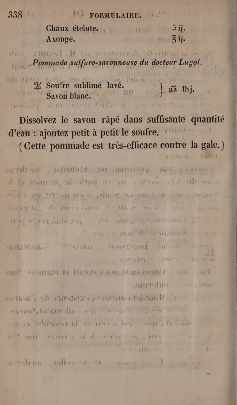 393 + FORMULAIRE, Chaux éteinte... . Si}. Axonge. 3 ij- .Pommade sulfuro-savonneuse du docteur Lugol. Y Soufre sublimé lavé. } jh. Savon blanc. ? Dissolvez le savon ràpé dans suffisante quantité d’eau : ajoutez petit à petit le soufre. (Cette pommade est très-efficace contre la gale.) ë