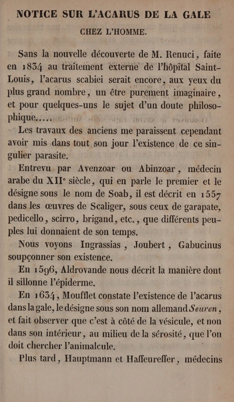 . NOTICE SUR L’ACARUS DE LA GALE CHEZ L'HOMME. Sans la nouvelle découverte de M. Renuci, faite en 1854 au traitement externe de l’hôpital Saint- Louis, l’acarus scabiei serait encore, aux yeux du plus grand nombre, un être purément imaginaire , et pour quelques-uns le sujet d’un doute philoso- phique.….….… Les travaux des anciens me paraissent cependant avoir mis dans tout son jour l'existence de ce sin- gulier parasite. Entrevu. par Avenzoar ou Abinzoar , médecin arabe du XIT° siècle, qui en parle le premier et le désigne sous le nom de Soab, il est décrit en 1557 dans les œuvres de Scaliger, sous ceux de garapate, pedicello , scirro, brigand, etc., que différents peu- ples lui donnaient de son temps. Nous voyons Ingrassias , Joubert , Gabucinus soupçonner son existence. En 1596, Aldrovande nous décrit la manière dont il sillonne l’épiderme. En 1654, Moufflet constate l’existence de l’acarus dans la gale, le désigne sous son nom allemand Seuren , et fait observer que c’est à côté de la vésicule, et non dans son intérieur , au milieu de la sérosité, que lon doit chercher ones Plus tard, Hauptmann et Haffeurefler, médecins