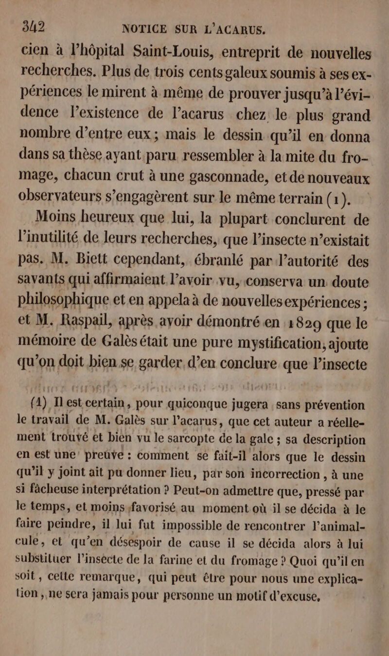 cien à l'hôpital Saint-Louis, entreprit de nouvelles recherches. Plus de trois cents galeux soumis à ses ex- périences le mirent à même de prouver jusqu’à l’évi- dence l'existence de l’acarus chez le plus grand nombre d’entre eux; mais le dessin qu’il en donna dans sa thèse ayant paru ressembler à la mite du fro- mage, chacun crut à une gasconnade, et de nouveaux observateurs s’engagèrent sur le même terrain (1). Moins heureux que lui, la plupart conclurent de l’inutilité de leurs recherches, que l’insecte n’existait pas. M. Biett cependant, ébranlé par l'autorité des savants qui affirmaient l’avoir vu, conserva un doute philosophique et en appela à de nouvelles expériences ; et M. Raspail, après ayoir démontré.en 1829 que le mémoire de Galès était une pure mystification, ajoute qu’on doit bien se garder, d’en conclure que l’insecte { 1) Il est ohcIaEé. pour quiconque jugera sans prévention le travail de M. Galès sur l’acar us, que cet auteur a réelle- ment trouvé et bien vu le sarcopte de la gale ; sa description en est une’ preuve : comment sé fait-il alors que le dessin qu’il y joint ait pu donner lieu, par son incorrection , à une si fâcheuse interprétation ? Peut-on admettre que, pressé par le temps, et moins favorisé au moment où il se décida à le faire peindre, il lui fut impossible de rencontrer l’animal- cule, el qu’en désespoir de cause il se décida alors à lui substiluer l’insécte de la farine et du fr omage ? Quoi qu’ilen soit, celte remarque, qui peut être pour nous une explica- lion ,,ne sera jamais pour personne un motif d’excuse,