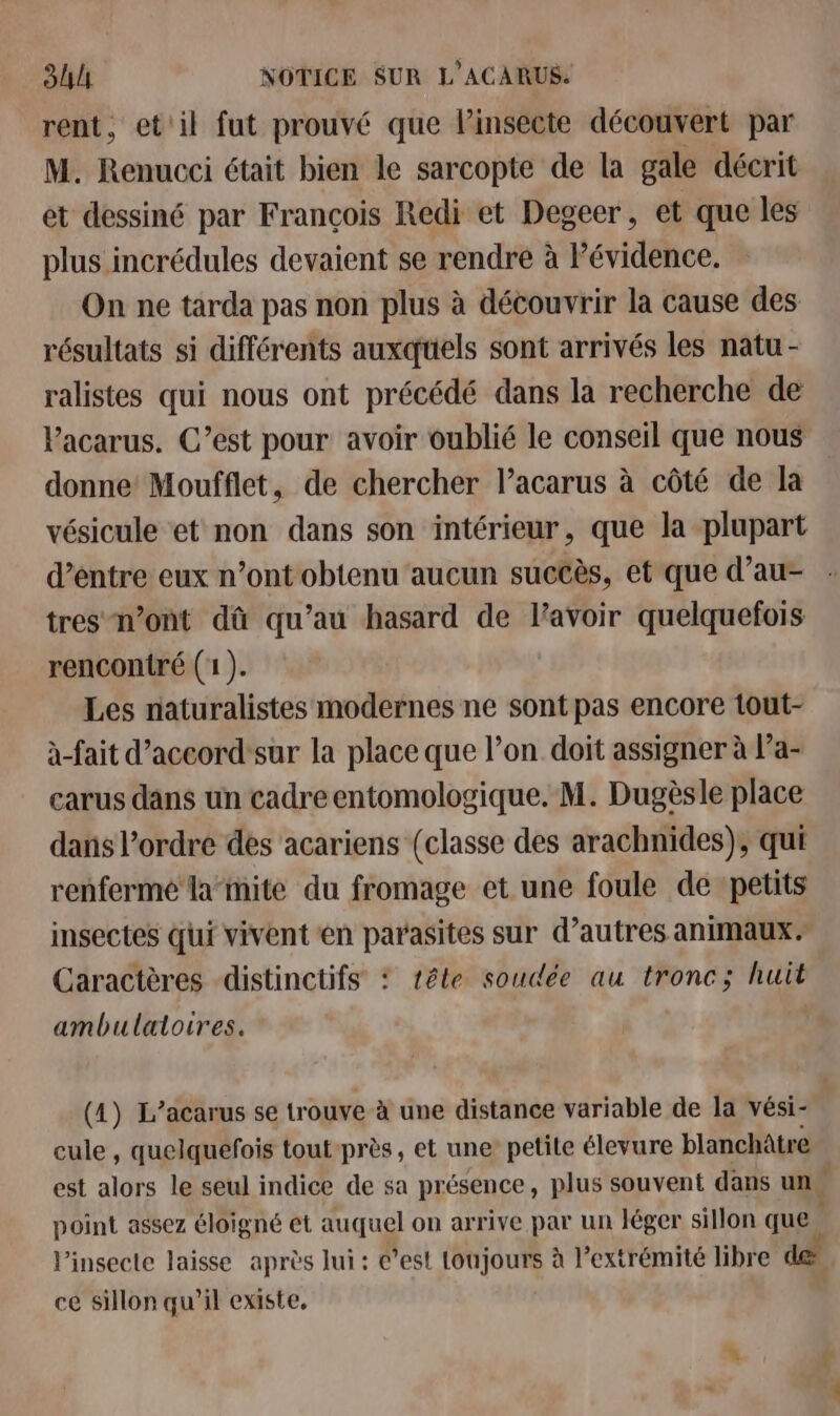 rent, et'il fut prouvé que linsecte découvert par M. Renucci était bien le sarcopte de la gale décrit et dessiné par François Redi et Degeer, et que les plus incrédules devaient se rendre à Pévidence. On ne tarda pas non plus à découvrir la cause des résultats si différents auxquels sont arrivés les natu - ralistes qui nous ont précédé dans la recherche de Vacarus. C’est pour avoir oublié le conseil que nous donne Moufflet, de chercher lacarus à côté de la vésicule et non dans son intérieur, que la plupart d’entre eux n’ont obtenu aucun succès, et que d’au- tres n’ont dû qu’au hasard de lavoir quelquefois rencontré (1). Les naturalistes modernes ne sont pas encore tout- à-fait d’accord'sur la place que l’on doit assigner à Pa- carus dans un cadre entomologique. M. Dugèsle place dans l’ordre des acariens (classe des arachnides), qui renferme la-ite du fromage et une foule de petits insectes qui vivent en parasites sur d’autres animaux. Caractères -distinctifs : tête soudée au tronc; huit ambulaloires. (4) L’acarus se trouve à une distance variable de la vési- cule , quelquefois tout près, et une’ petite élevure blanchâtre est alors le seul indice de sa présence, plus souvent dans un point assez éloigné et auquel on arrive par un léger sillon que ; l’insecte laisse après lui : est toujours à l'extrémité libre de ce sillon qu'il existe,