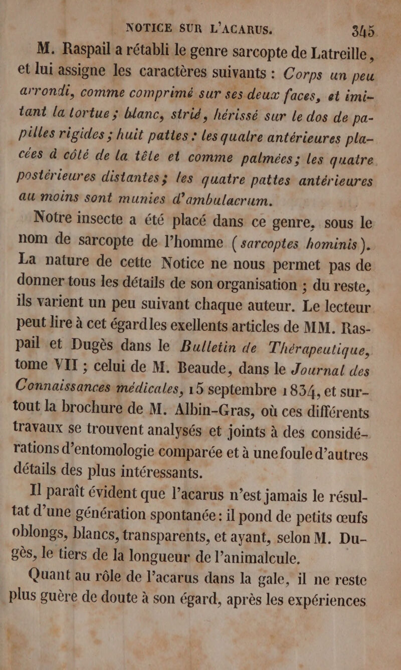 M. Raspail a rétabli le genre sarcopte de Latreille, et lui assigne les caractères suivants : Corps un peu arrondi, comme comprimé. sur ses deux faces, et imi- tant la tortue ; blanc, strié, hérissé sur le dos de pa- pülles rigides ; huit pattes : Les qualre antérieures pla- cées à côlé de la tête et comme palmées ; les quatre postérieures distantes; les quatre pattes antérieures au moins sont munies d’ambulacrum. Notre insecte a été placé dans ce genre, sous le nom de sarcopte de l’homme ( sarcoptes hominis } La nature de cette Notice ne nous permet pas de donner tous les détails de son organisation ; du reste, ils varient un peu suivant chaque auteur. Le lecteur peut lire à cet égardles exellents articles de MM. Ras- pail et Dugès dans le Bulletin de Thérapeutique, tome VIT ; celui de M. Beaude, dans le Journal des Connaissances médicales, 15 septembre 1834, et sur- tout la brochure de M. Albin-Gras, où ces différents travaux se trouvent analysés.et joints à des considé- rations d’entomologie comparée et à une foule d’autres détails des plus intéressants. Il paraît évident que l’acarus n’est Jamais le résul- tat d’une génération spontanée: il pond de petits œufs oblongs, blancs, transparents, et ayant, selon M. Du- gès, le tiers de la longueur de l’animalcule. Quant au rôle de l’acarus dans la gale, il ne reste plus guère de doute à son égard, après les expériences