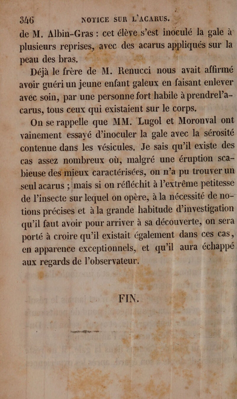 de M. Albin-Gras : cet élève. s’est ds la gale à plusieurs reprises, avec des acarus nn sur la peau des bras. * ds Déjà le frère de M. Renucci nous avait affirmé avoir guéri un jeune enfant galeux en faisant enlever avéc soin, par une personne fort habile à prendrela- carus, tous ceux qui existaient sur le corps. On se rappelle que MM. Lugol et Moronval ont vainement essayé d’inoculer la gale avec la sérosité contenue dans les vésicules. Je sais qu’il existe des cas assez nombreux où, malgré une éruption sCa- bieuse des mieux caractérisées, on n’a pu trouver un seul acarus ; mais si on réfléchit à l’extrême petitesse de l’insecte sur lequel on opère, à la nécessité de no- tions précises et à la grande habitude d'investigation qu’il faut avoir pour arriver à sà découverte, on sera porté à croire qu’il existait également dans ces cas, en apparence exceptionnels, et qu'il aura échappé aux regards de l'observateur. $ FIN: 0 00 menthe Man ein