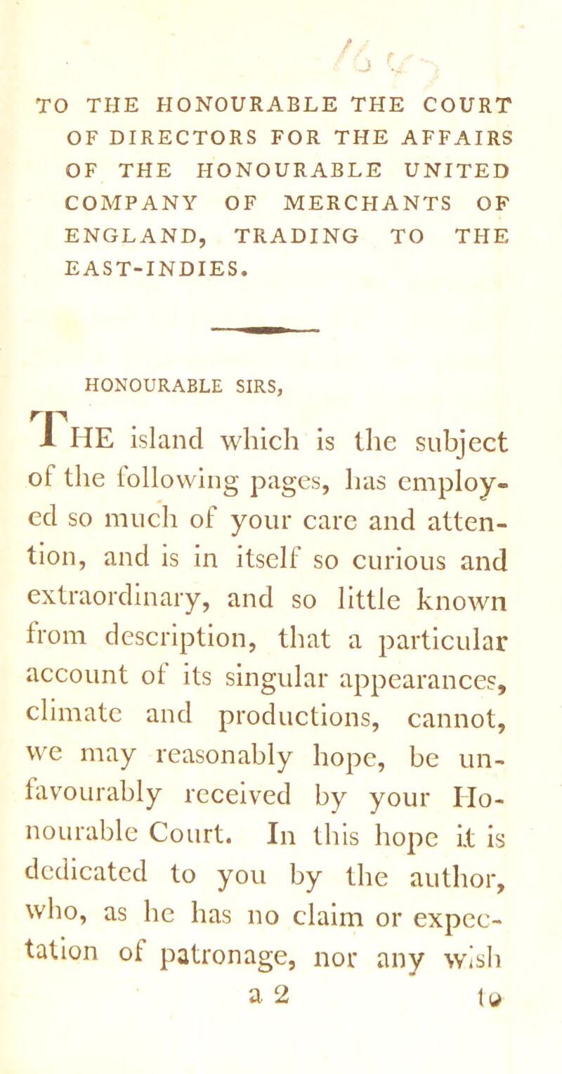 TO THE HONOURABLE THE COURT OF DIRECTORS FOR THE AFFAIRS OF THE HONOURABLE UNITED COMPANY OF MERC FI A NTS OF ENGLAND, TRADING TO THE EAST-INDIES. HONOURABLE SIRS, The island which is the subject of the following pages, has employ- ed so much of your care and atten- tion, and is in itself so curious and extraordinary, and so little known from description, that a particular account of its singular appearances, climate and productions, cannot, we may reasonably hope, be un- favourably received by your Ho- nourable Court. In this hope i.t is dedicated to you by the author, who, as he has no claim or expec- tation of patronage, nor any wish a 2 to