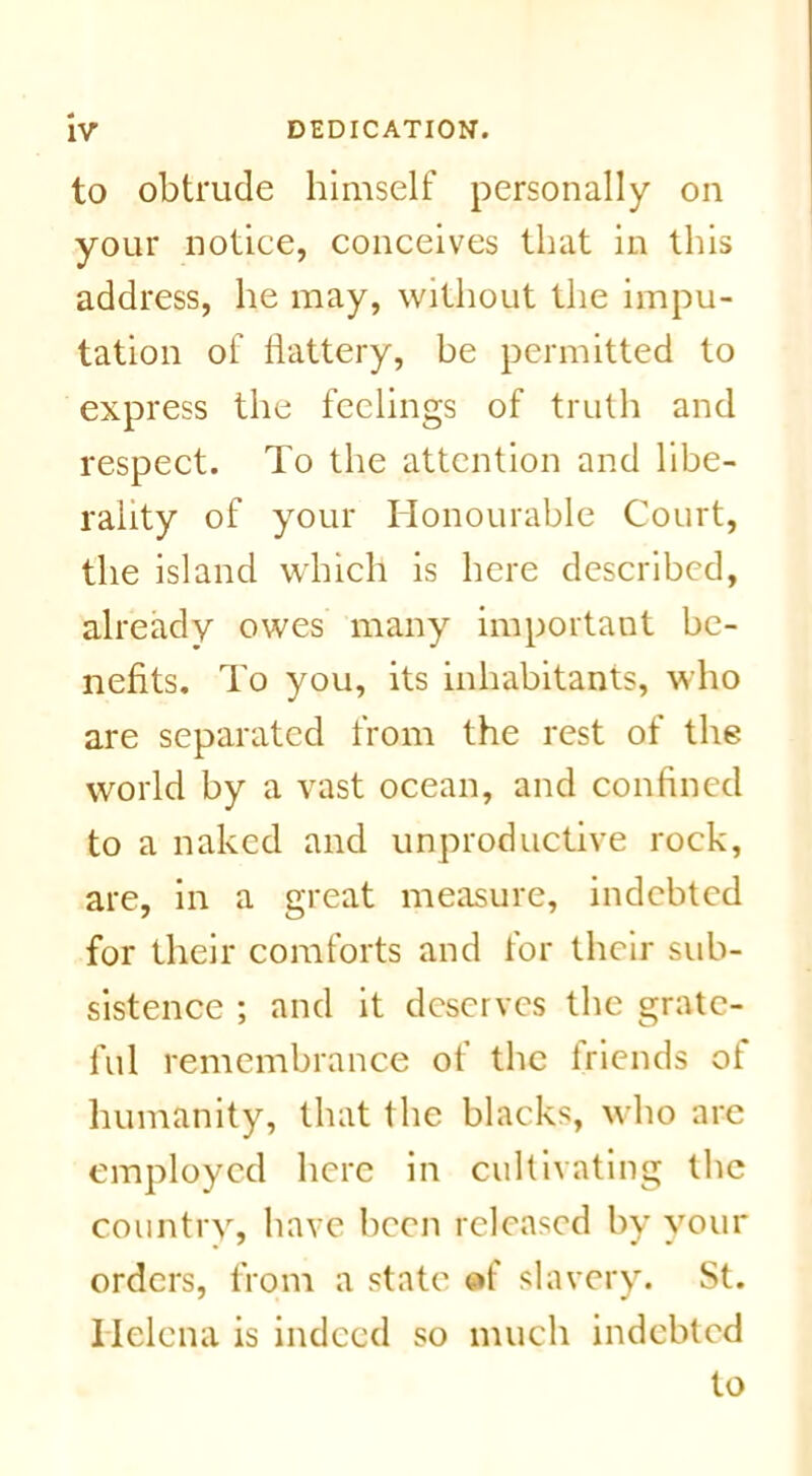 to obtrude himself personally on your notice, conceives that in this address, he may, without the impu- tation of battery, be permitted to express the feelings of truth and respect. To the attention and libe- rality of your Honourable Court, the island which is here described, already owes many important be- nefits. To you, its inhabitants, who are separated from the rest of the world by a vast ocean, and confined to a naked and unproductive rock, are, in a great measure, indebted for their comforts and for their sub- sistence ; and it deserves the grate- ful remembrance of the friends of humanity, that the blacks, who are employed here in cultivating the country, have been released by your orders, from a state of slavery. St. Helena is indeed so much indebted to