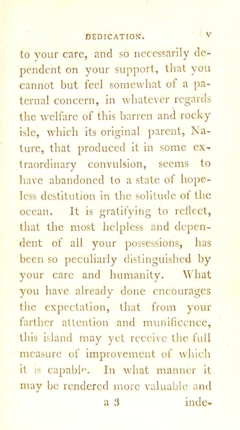 to your care, and so necessarily de- pendent on your support, that you cannot but feel somewhat of a pa- ternal concern, in whatever regards the welfare of this barren and rocky isle, which its original parent, Na- ture, that produced it in some ex- traordinary convulsion, seems to have abandoned to a state of hope- less destitution in the solitude of the ocean. It is gratifying to reflect, that the most helpless and depen- dent of all your possessions, has been so peculiarly distinguished by your care and humanity. What you have already done encourages the expectation, that from your farther attention and munificence, this island may yet receive the full measure of improvement of which it is capable. In what manner it may be rendered more valuable and a 3 inde-