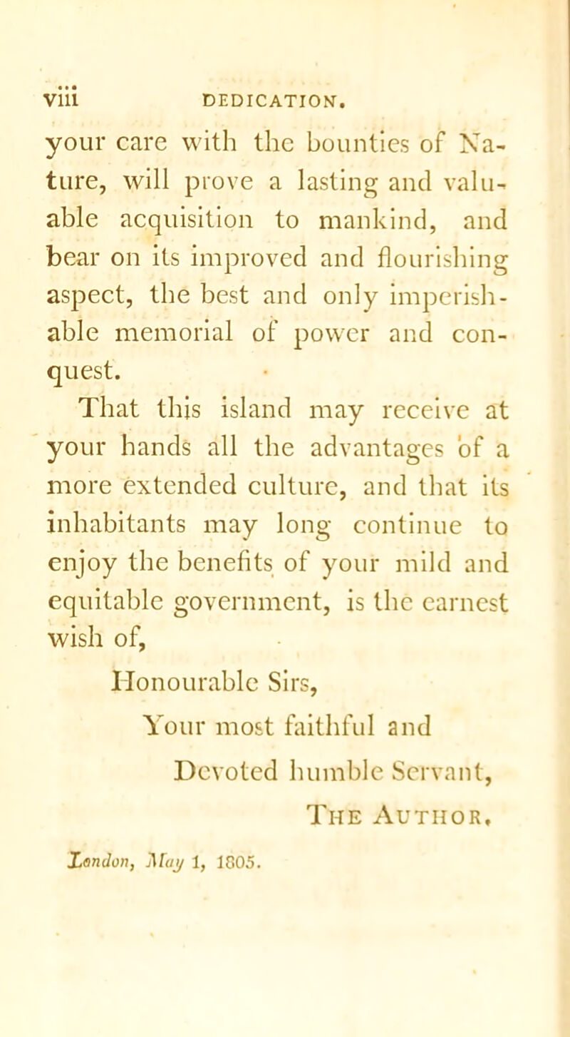 your care with the bounties of Na- ture, will prove a lasting and valu- able acquisition to mankind, and bear on its improved and flourishing aspect, the best and only imperish- able memorial of power and con- quest. That this island may receive at your hands all the advantages of a more extended culture, and that its inhabitants may long continue to enjoy the benefits of your mild and equitable government, is the earnest wish of, Honourable Sirs, Your most faithful and Devoted humble Servant, The Author, London, j\[ay 1, 1805.