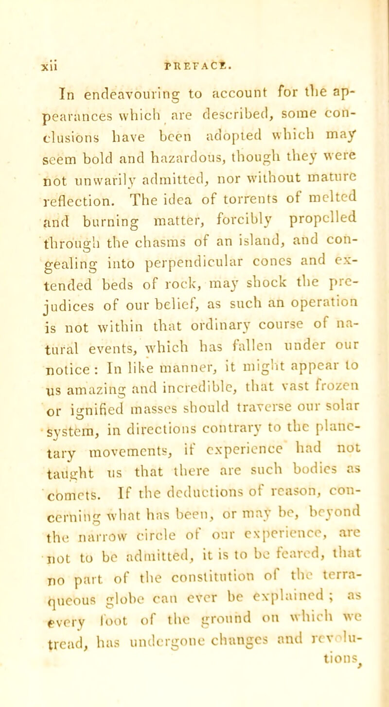 In endeavouring to account for the ap- pearances which are described, some con- clusions have been adopted which may seem bold and hazardous, though they were not unwarily admitted, nor without mature reflection. The idea of torrents of melted and burning matter, forcibly propelled through the chasms of an island, and con- gealing into perpendicular cones and ex- tended beds of rock, may shock the pre- judices of our belief, as such an operation is not within that ordinary course of na- tural events, which has fallen under our notice: In like manner, it might appear to us amazing and incredible, that vast frozen or ignified masses should traverse our solar svstem, in directions contrary to the plane- tary movements, if experience had not taught us that there are such bodies as comets. If the deductions of reason, con- cerning what lias been, or may be, beyond the narrow circle of our experience, are not to be admitted, it is to be feared, that no part, of the constitution of the terra- queous globe can ever be explained ; as every foot of the ground on which we tread, has undergone changes and rev lu-