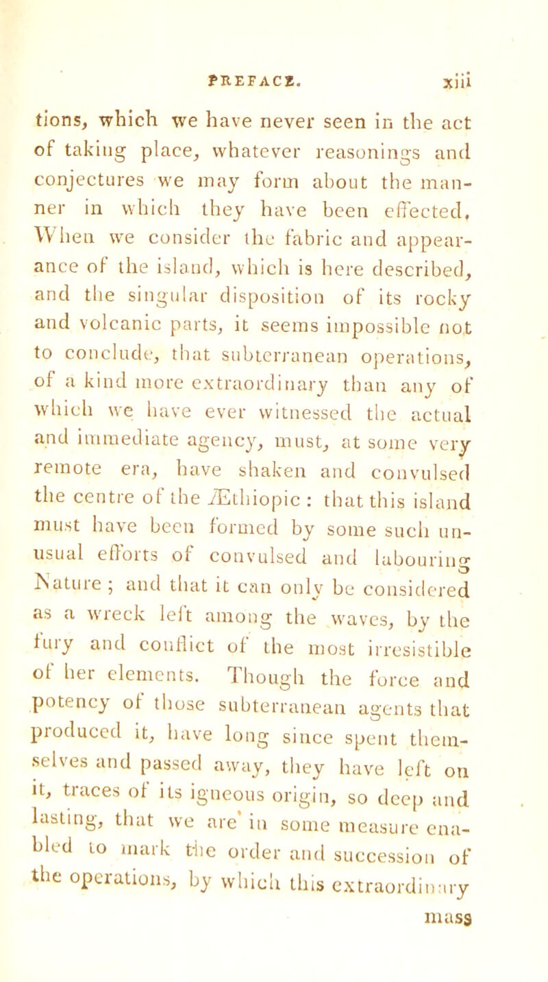 tions, which we have never seen in the act of taking place, whatever reasonings and conjectures we may form about the man- ner in which they have been effected. When we consider the fabric and appear- ance of the island, which is here described, and the singular disposition of its rocky and volcanic parts, it seems impossible not to conclude, that subterranean operations, of a kind more extraordinary than any of which we have ever witnessed the actual and immediate agency, must, at some very remote era, have shaken and convulsed the centre of the iEthiopic : that this island must have been formed by some such un- usual effotts of convulsed and labounuor . >3 ISatuie 5 and that it can only be considered as a wreck leit among the waves, by the fuiy and conflict of the most irresistible of her elements. 1 hough the force and potency of those subterranean agents that produced it, have long since spent them- selves and passed away, they have left on it, traces of its igneous origin, so deep and lasting, that we are’ in some measure ena- bled to mark the order and succession of the operations, by which tins extraordinary mass