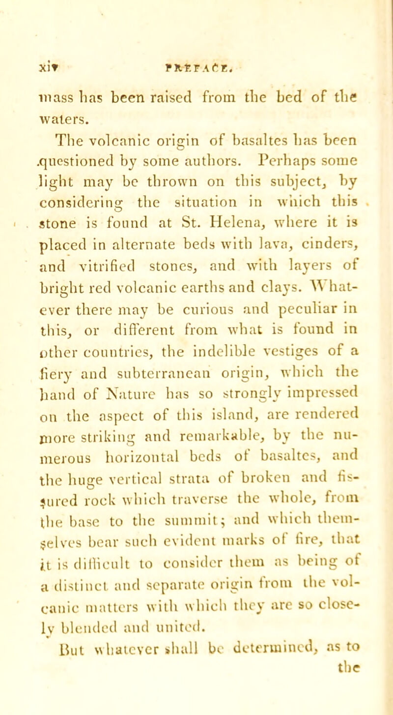 Xl'? PUrtTAfiE. mass has been raised from the bed of the waters. The volcanic origin of basaltes has been .questioned by some authors. Perhaps some light may be thrown on this subject, by considering!; the situation in which this stone is found at St. Helena, where it is placed in alternate beds with lava, cinders, and vitrified stones, and with layers of bright red volcanic earths and clays. W hat- ever there may be curious and peculiar in tliis, or different from what is found in other countries, the indelible vestiges of a fiery and subterranean origin, which the hand of Nature has so strongly impressed on the aspect of this island, are rendered piore striking and remarkable, by the nu- merous horizontal beds of basaltes, and the huge vertical strata of broken and fis- sured rock which traverse the whole, from the base to the summit; and which them- selves bear such evident marks of fire, that it is difficult to consider them as being ot a distinct and separate origin from the vol- canic matters with which they are so close- lv blended and united. But whatever shall be determined, as to the