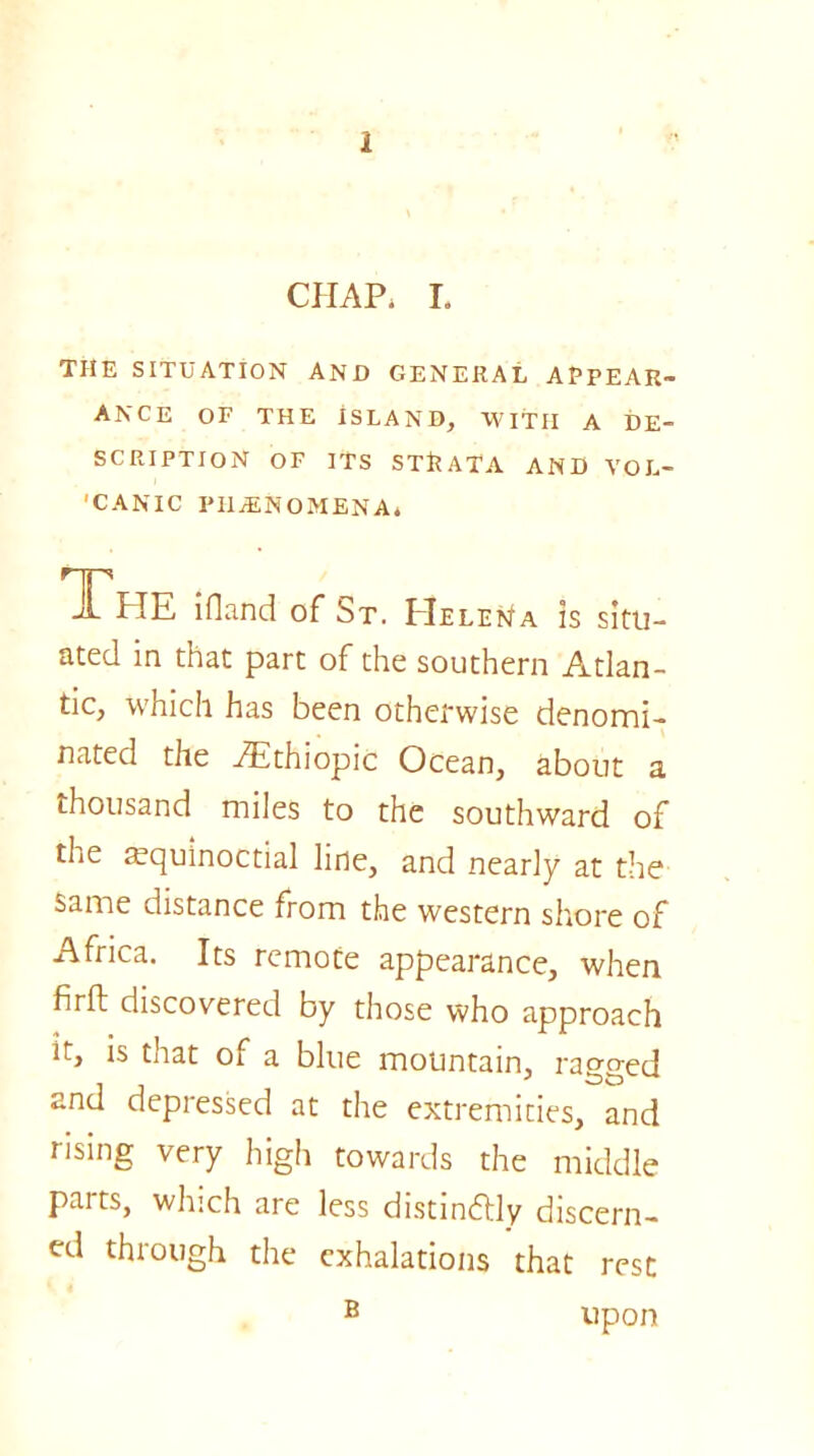 2 CHAP, I. THE SITUATION AND GENERAL APPEAR- ANCE OF THE ISLAND, WITH A DE- SCRIPTION OF ITS STRATA AND VOL- 'CANIC PHENOMENA, The ifland of St. Helena is situ- ated in that part of the southern Atlan- tic, which has been otherwise denomi- nated the AEthiopic Ocean, about a thousand miles to the southward of the equinoctial line, and nearly at the same distance from the western shore of Africa. Its remote appearance, when firft discovered by those who approach it, is that of a blue mountain, rao-o-ed and depressed at the extremities, and rising very high towards the middle paits, which are less distinctly discern- ed through the exhalations that rest B upon