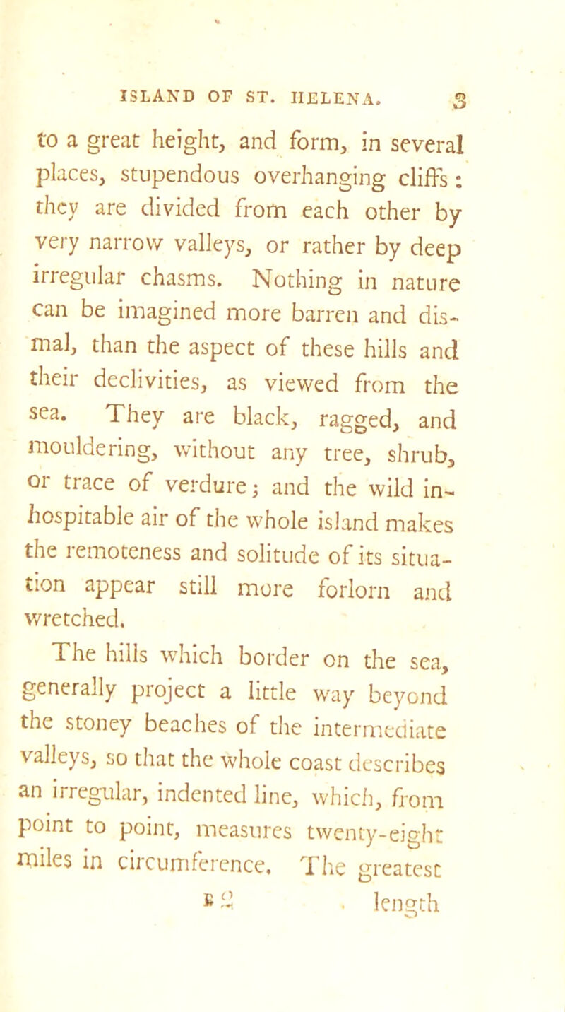 to a great height, and form, in several places, stupendous overhanging cliffs: they are divided from each other by very narrow valleys, or rather by deep irregular chasms. Nothing in nature can be imagined more barren and dis- mal, than the aspect of these hills and their declivities, as viewed from the sea. They are black, ragged, and mouldering, without any tree, shrub, 01 trace of verdure; and the wild in- hospitable air of the whole island makes the remoteness and solitude of its situa- tion appear still more forlorn and wretched. The hills which border on the sea, generally project a little way beyond the stoney beaches of the intermediate valleys, so that the whole coast describes an irregular, indented line, which, from point to point, measures twenty-eight miles in circumference. The greatest B % . length