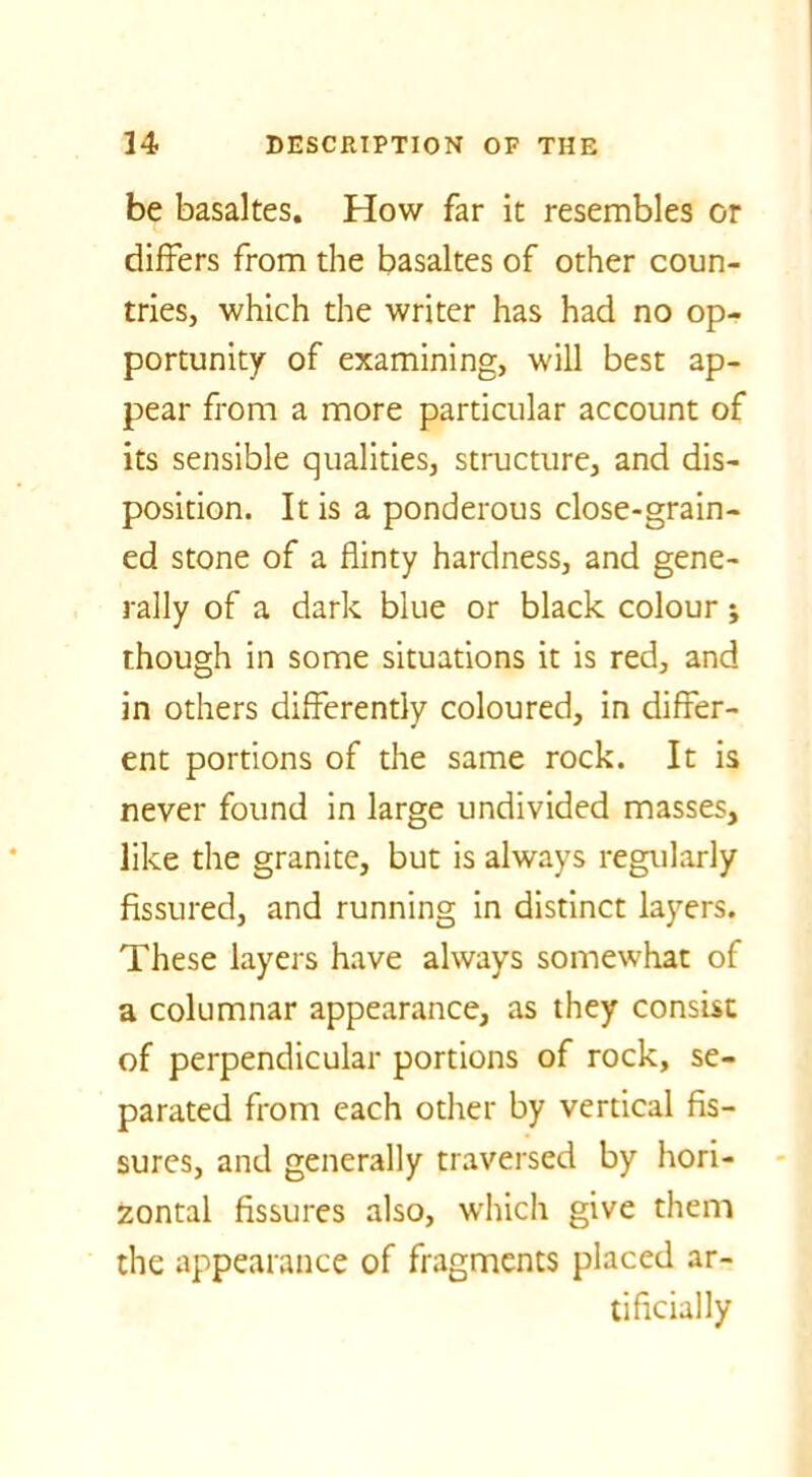 be basaltes. How far it resembles or differs from the basaltes of other coun- tries, which the writer has had no op- portunity of examining, will best ap- pear from a more particular account of its sensible qualities, structure, and dis- position. It is a ponderous close-grain- ed stone of a flinty hardness, and gene- rally of a dark blue or black colour; though in some situations it is red, and in others differently coloured, in differ- ent portions of the same rock. It is never found in large undivided masses, like the granite, but is always regularly fissured, and running in distinct layers. These layers have always somewhat of a columnar appearance, as they consist of perpendicular portions of rock, se- parated from each other by vertical fis- sures, and generally traversed by hori- zontal fissures also, which give them the appearance of fragments placed ar- tificially
