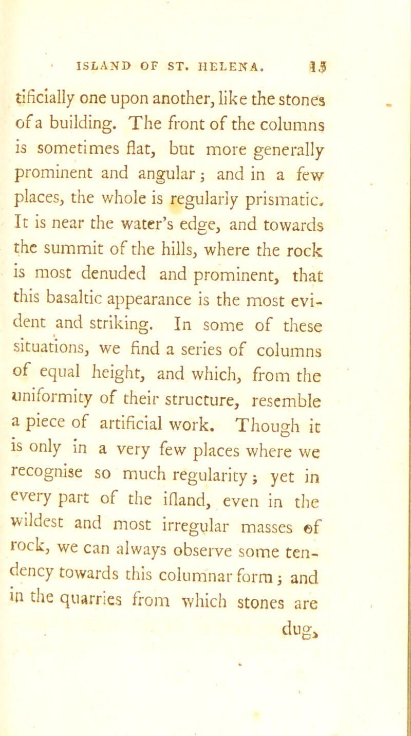tificially one upon another, like the stones of a building. The front of the columns is sometimes flat, but more generally prominent and angular; and in a few places, the whole is regularly prismatic. It is near the water’s edge, and towards the summit of the hills, where the rock is most denuded and prominent, that this basaltic appearance is the most evi- dent and striking. In some of these situations, we find a series of columns of equal height, and which, from the uniformity of their structure, resemble a piece of artificial work. Though it is only in a very few places where we recognise so much regularity; yet in eveiy part of the ifland, even in the wildest and most irregular masses ©f lock, we can always observe some ten- dency towards this columnar form; and in die quarries from which stones are dug*