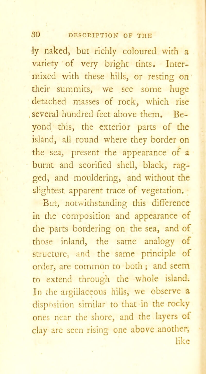 ly naked, but richly coloured with a variety of very bright tints. Inter- mixed with these hills, or resting on their summits, we see some huge detached masses of rock, which rise several hundred feet above them. Be- yond this, the exterior parts of the island, ail round where they border on the sea, present the appearance of a burnt and scorified shell, black, rag- ged, and mouldering, and without the slightest apparent trace of vegetation. But, notwithstanding this difference in the composition and appearance of the parts bordering on the sea, and of those inland, the same analogy of structure, and the same principle of order, are common to both ; and seem to extend through the whole island. In the argillaceous hills, we observe a disposition similar to that in the rocky ones near the shore, and the layers of clay are seen rising one above another, like