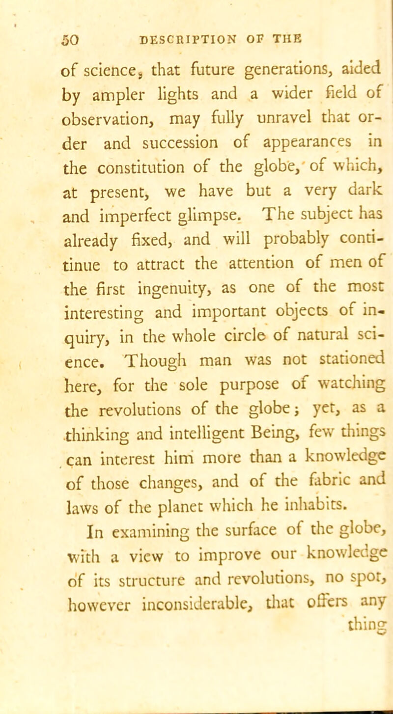 of science, that future generations, aided by ampler lights and a wider field of observation, may fully unravel that or- der and succession of appearances in the constitution of the globe, of which, at present, we have but a very dark and imperfect glimpse. The subject has already fixed, and will probably conti- tinue to attract the attention of men of the first ingenuity, as one of the most interesting and important objects of in- quiry, in the whole circle of natural sci- ence. Though man was not stationed here, for the sole purpose of watching the revolutions of the globe; yet, as a thinking and intelligent Being, few things can interest him more than a knowledge of those changes, and of the fabric and laws of the planet which he inhabits. In examining the surface of the globe, with a view to improve our knowledge of its structure and revolutions, no spot, however inconsiderable, diat ofiers any thing w