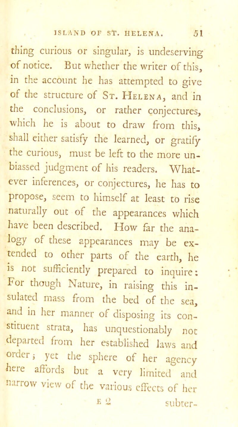 thing curious or singular, is undeserving of notice. But whether the writer of this, in the account he has attempted to give of the structure of St. Helena, and in the conclusions, or rather conjectures, which he is about to draw from this, shall either satisfy the learned, or gratify the curious, must be left to the more un- biassed judgment of his readers. What- ever inferences, or conjectures, he has to propose, seem to himself at least to rise naturally out of the appearances which have been described. How far the ana- logy of these appearances may be ex- tended to other parts of the earth, he is not sufficiently prepared to inquire: For though Nature, in raising this in- sulated mass from the bed of the sea, and in her manner of disposing its con- stituent strata, has unquestionably not departed from her established laws and oidei $ jet the sphere of her agency here affords but a very limited and narrow view of the various effects of her E ~ subter-