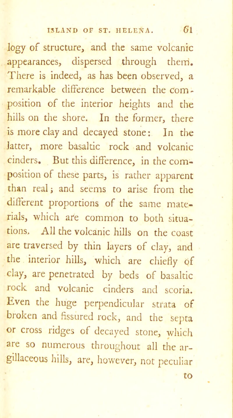 logy of structure, and the same volcanic appearances, dispersed through them. There is indeed, as has been observed, a remarkable difference between the com- position of the interior heights and the hills on the shore. In the former, there is more clay and decayed stone: In the latter, more basaltic rock and volcanic cinders. But this difference, in the com- position of these parts, is rather apparent than real; and seems to arise from the different proportions of the same mate- rials, which are common to both situa- tions. All the volcanic hills on the coast are traversed by thin layers of clay, and the interior hills, which are chiefly of clay, are penetrated by beds of basaltic rock and volcanic cinders and scoria. Even the huge perpendicular strata of broken and fissured rock, and the septa or cross ridges of decayed stone, which are so numerous throughout all the ar- gillaceous hills, are, however, not peculiar to