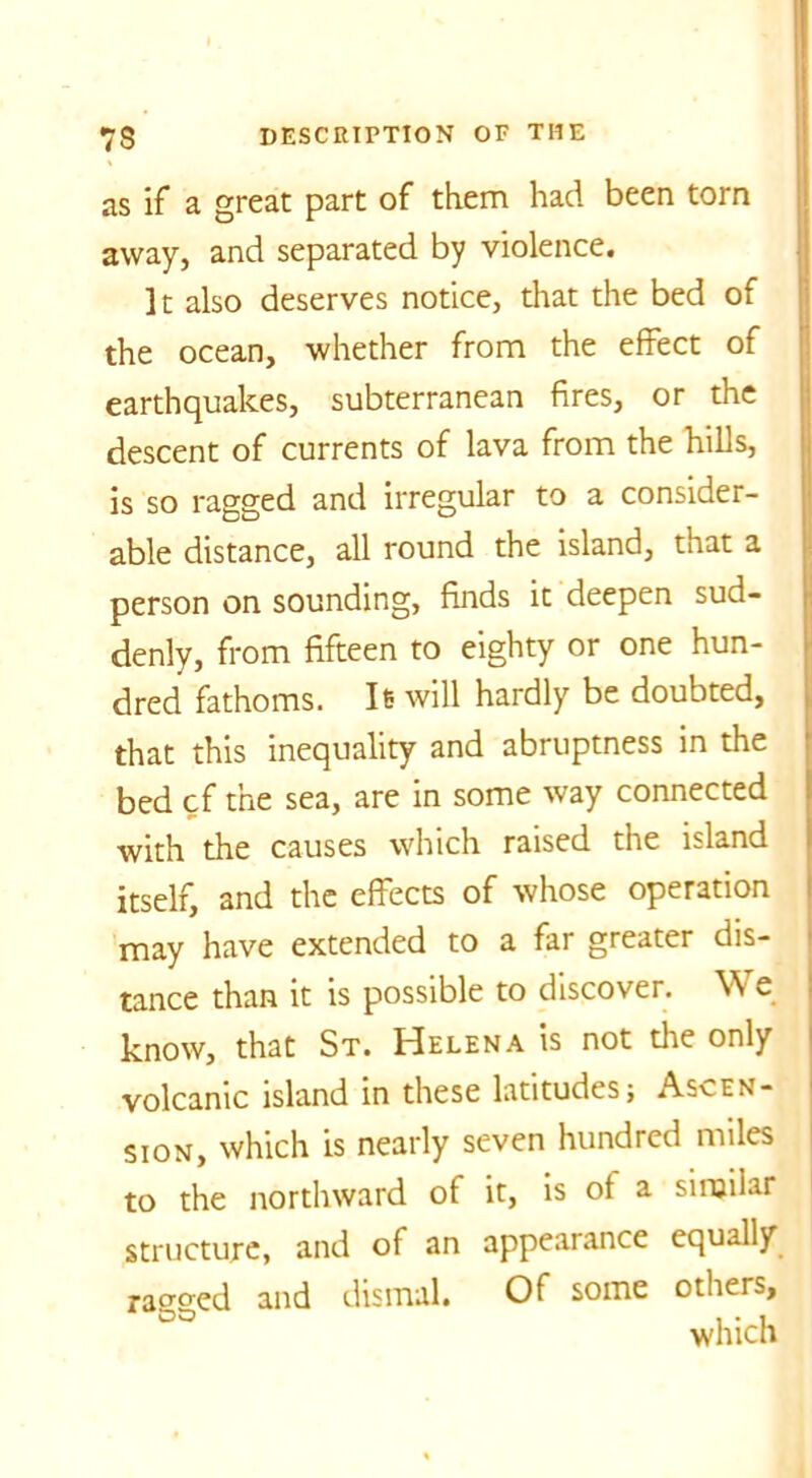 as if a great part of them had been torn away, and separated by violence. It also deserves notice, that the bed of the ocean, whether from the effect of earthquakes, subterranean fires, or the descent of currents of lava from the hills, is so ragged and irregular to a consider- able distance, all round the island, that a person on sounding, finds it deepen sud- denly, from fifteen to eighty or one hun- dred fathoms. It will hardly be doubted, that this inequality and abruptness in the bed cf the sea, are in some way connected with the causes which raised the island itself, and the effects of whose operation may have extended to a far greater dis- tance than it is possible to discover. W e know, that St. Helena is not the only volcanic island in these latitudes; Ascen- sion, which is nearly seven hundred miles to the northward of it, is of a similar structure, and of an appearance equally racked and dismal. Of some others, °° which