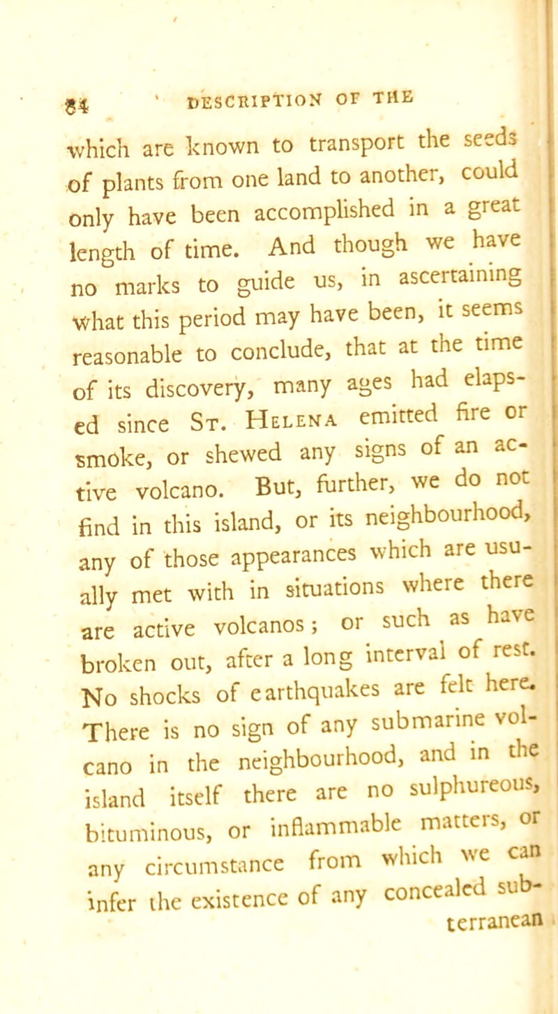 which are known to transport the seeds of plants from one land to another, could only have been accomplished in a great length of time. And though we have no marks to guide us, in ascertaining What this period may have been, it seems reasonable to conclude, that at the time of its discovery, many ages had elaps- ed since St. Helena emitted fire or smoke, or shewed any signs of an ac- tive volcano. But, further, we do not find in this island, or its neighbourhood, any of those appearances which are usu- ally met with in situations where there are active volcanos; or such as have broken out, after a long interval of rest. No shocks of earthquakes are felt here. There is no sign of any submarine vol- cano in the neighbourhood, and in the island itself there are no sulphureous, bituminous, or inflammable matteis, or any circumstance from which we can infer the existence of any concealed su - terranean