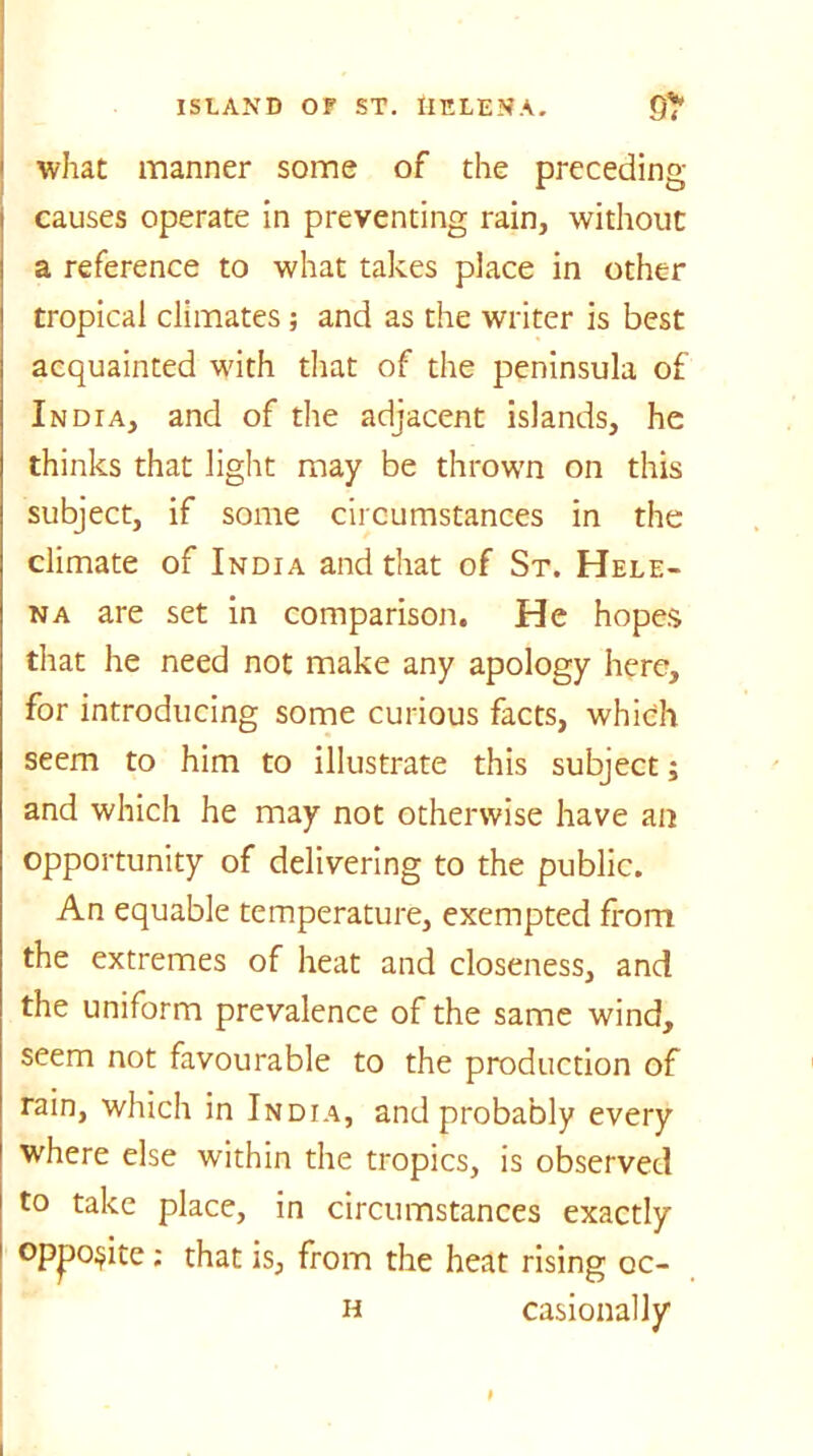 1 what manner some of the preceding- causes operate in preventing rain, without a reference to what takes place in other tropical climates; and as the writer is best acquainted with that of the peninsula of India, and of the adjacent islands, he thinks that light may be thrown on this subject, if some circumstances in the climate of India and that of St. Hele- na are set in comparison. He hopes that he need not make any apology here, for introducing some curious facts, which seem to him to illustrate this subject; and which he may not otherwise have an opportunity of delivering to the public. An equable temperature, exempted from the extremes of heat and closeness, and the uniform prevalence of the same wind, seem not favourable to the production of rain, which in India, and probably every where else within the tropics, is observed to take place, in circumstances exactly opposite; that is, from the heat rising oc- h casionally