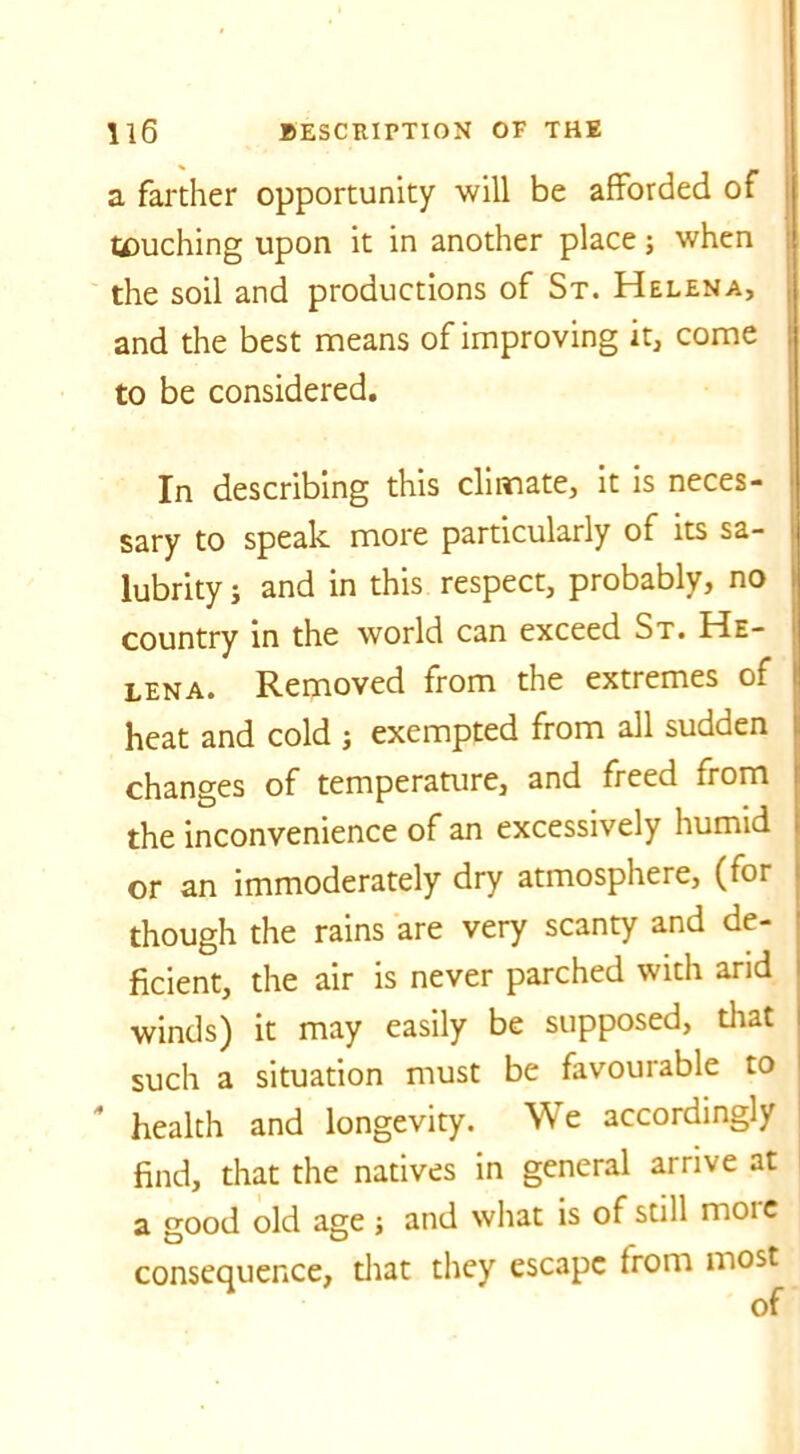 a farther opportunity will be afforded of touching upon it in another place; when the soil and productions of St. Helena, and the best means of improving it, come to be considered. In describing this climate, it is neces- sary to speak more particularly of its sa- lubrity j and in this respect, probably, no country in the world can exceed St. He- lena. Removed from the extremes of heat and cold j exempted from all sudden changes of temperature, and freed from the inconvenience of an excessively humid or an immoderately dry atmosphere, (for though the rains are very scanty and de- ficient, the air is never parched with arid winds) it may easily be supposed, that such a situation must be favourable to * health and longevity. We accordingly find, that the natives in general arrive at a good old age ; and what is of still moie consequence, that they escape from most of