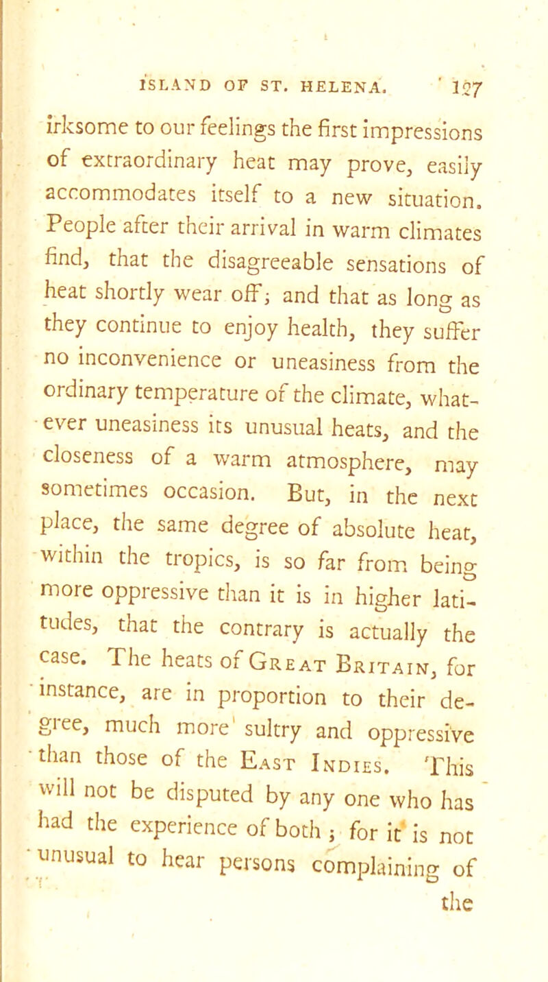 irksome to our feelings the first impressions of extraordinary heat may prove, easily accommodates itself to a new situation. People alter their arrival in warm climates find, that the disagreeable sensations of heat shortly wear off; and that as long as they continue to enjoy health, they suffer no inconvenience or uneasiness from the ordinary temperature of the climate, what- ever uneasiness its unusual heats, and the closeness of a warm atmosphere, may sometimes occasion. But, in the next place, the same degree of absolute heat, within the tropics, is so far from being more oppressive than it is in higher lati- tudes, that the contrary is actually the case. The heats of Great Britain, for instance, are in proportion to their de- gree, much more sultry and oppressive than those of the East Indies. This will not be disputed by any one who has had the experience of both j for it is not unusual to hear persons complaining of