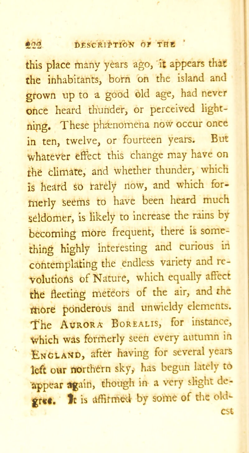 *2(2 BfiscRi^rifo^ of the this place many years ago, it appears that the inhabitants, born on the island and grown up to a good old age, had never once heard thunder, or perceived light- ning. These phenomena now occur once in ten, twelve, or fourteen years. But whatever effect this change may have on the climate, and whether thunder, which is heard so rarely now, and which for- merly seems to have been heard much seldomer, is likely to increase the rains by becoming more frequent, there is some- thing highly interesting and curious in contemplating the endless variety and re- volutions of Nature, which equally affect the fleeting meteors of the air, and the more ponderous and unwieldy elements. The Aurora Borealis, for instance. Which was formerly seen every autumn in England, after having for several years left our northern skyy has begun lately to appear again, though in a very slight de- gr««. 1c is affirmed by some of the old- est