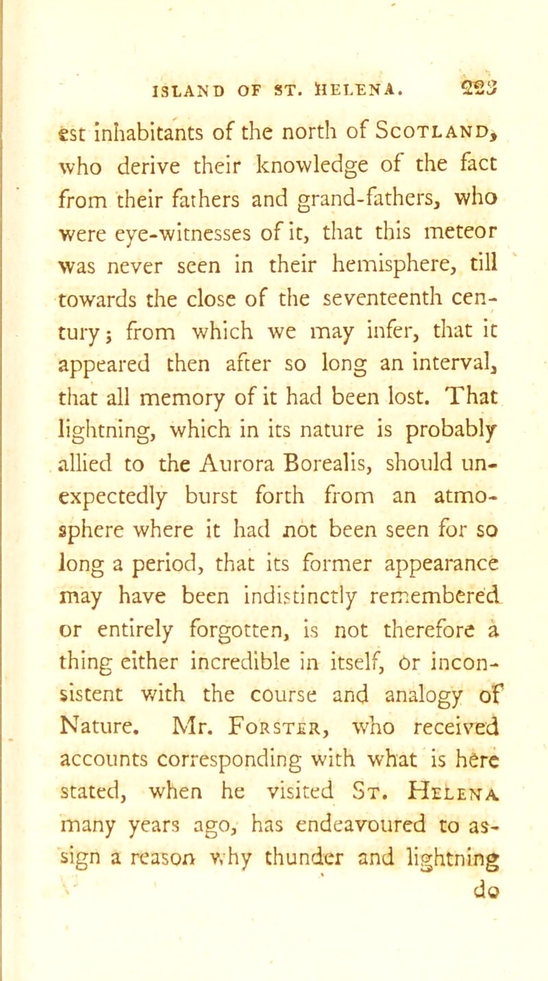 est inhabitants of the north of Scotland, who derive their knowledge of the fact from their fathers and grand-fathers, who were eye-witnesses of it, that this meteor was never seen in their hemisphere, till towards the close of the seventeenth cen- tury j from which we may infer, that it appeared then after so long an interval, that all memory of it had been lost. That lightning, which in its nature is probably allied to the Aurora Borealis, should un- expectedly burst forth from an atmo- sphere where it had not been seen for so long a period, that its former appearance may have been indistinctly remembered or entirely forgotten, is not therefore a thing either incredible in itself, Or incon- sistent with the course and analogy of Nature. Mr. Forster, who received accounts corresponding with what is here stated, when he visited St. Helena many years ago, has endeavoured to as- sign a reason why thunder and lightning do