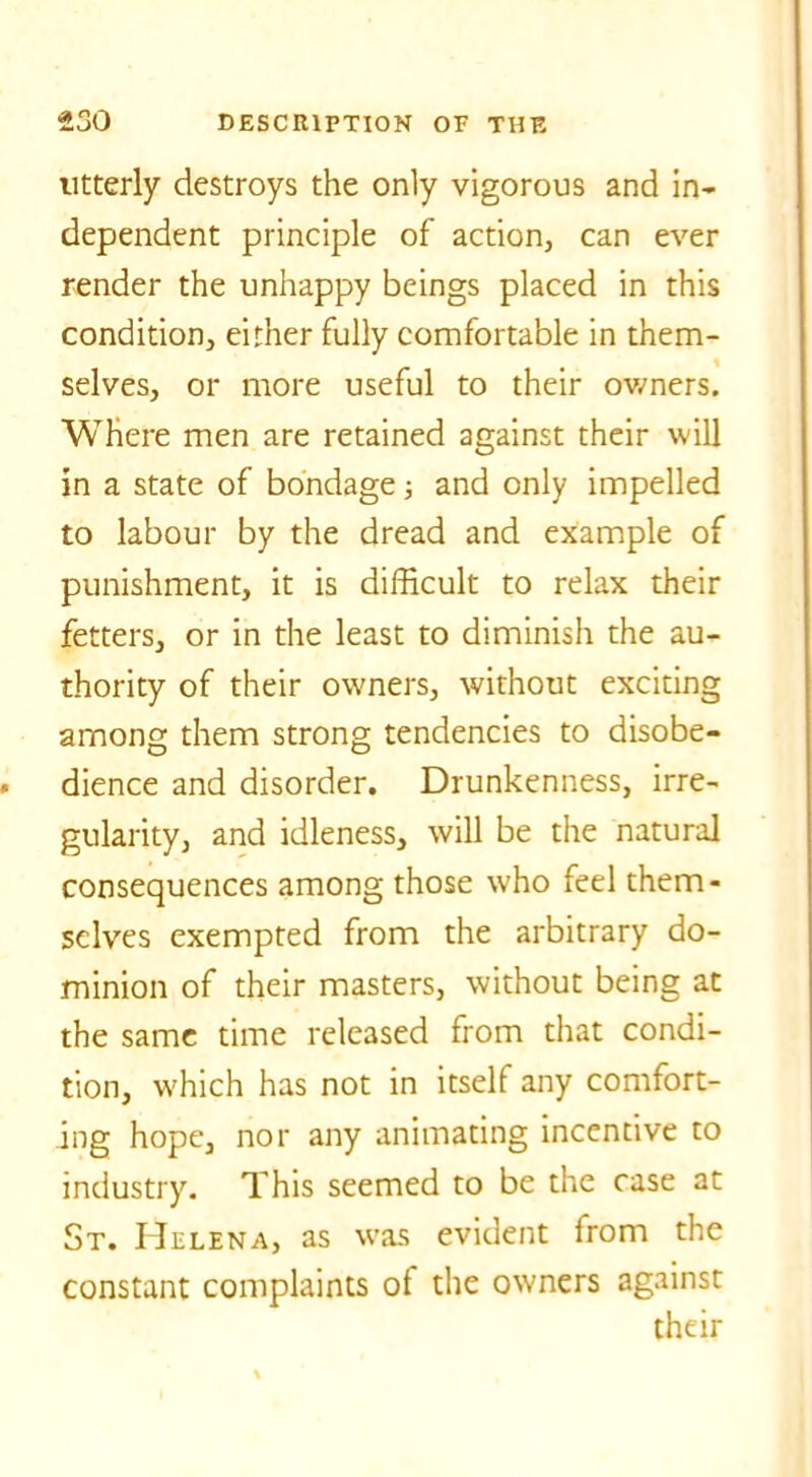 utterly destroys the only vigorous and in- dependent principle of action, can ever render the unhappy beings placed in this condition, either fully comfortable in them- selves, or more useful to their owners. Where men are retained against their will in a state of bondage; and only impelled to labour by the dread and example of punishment, it is difficult to relax their fetters, or in the least to diminish the au- thority of their owners, without exciting among them strong tendencies to disobe- dience and disorder. Drunkenness, irre- gularity, and idleness, will be the natural consequences among those who feel them- selves exempted from the arbitrary do- minion of their masters, without being at the same time released from that condi- tion, which has not in itself any comfort- ing hope, nor any animating incentive to industry. This seemed to be the case at St. Helena, as was evident from the constant complaints of the owners against their