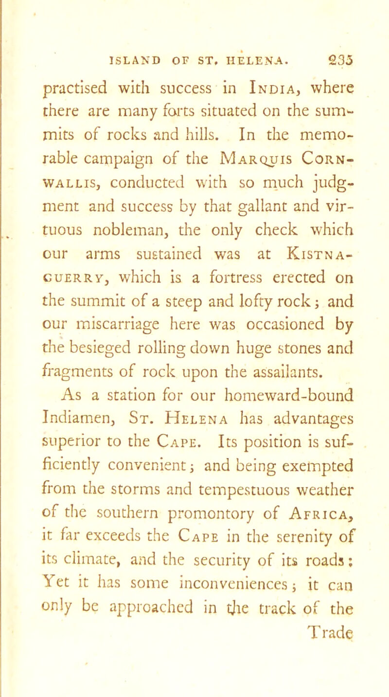 practised with success in India, where there are many forts situated on the sum- mits of rocks and hills. In the memo- rable campaign of the Marquis Corn- wallis, conducted with so much judg- ment and success by that gallant and vir- tuous nobleman, the only check which our arms sustained was at Kistna- cuerrv, which is a fortress erected on the summit of a steep and lofty rock; and our miscarriage here was occasioned by the besieged rolling down huge stones and fragments of rock upon the assailants. As a station for our homeward-bound Indiamen, St. Helena has advantages superior to the Cape. Its position is suf- ficiently convenient; and being exempted from the storms and tempestuous weather of the southern promontory of Africa, it far exceeds the Cape in the serenity of its climate, and the security of its roads: Yet it has some inconveniences it can only be approached in the track of the T rade